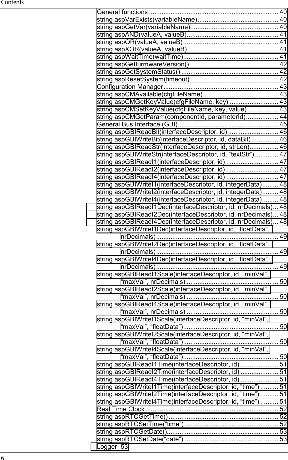 Contents 6     General functions ........................................................................ 40 string aspVarExists(variableName)............................................. 40 string aspGetVar(variableName)................................................. 40 string aspAND(valueA, valueB)................................................... 41 string aspOR(valueA, valueB)..................................................... 41 string aspXOR(valueA, valueB) .................................................. 41 string aspWaitTime(waitTime)..................................................... 41 string aspGetFirmwareVersion() ................................................. 42 string aspGetSystemStatus() ...................................................... 42 string aspResetSystem(timeout) ................................................. 42 Configuration Manager................................................................ 43 string aspCMAvailable(cfgFileName).......................................... 43 string aspCMGetKeyValue(cfgFileName, key) ........................... 43 string aspCMSetKeyValue(cfgFileName, key, value) ................. 43 string aspCMGetParam(componentId, parameterId).................. 44 General Bus Interface (GBI)........................................................ 45 string aspGBIReadBit(interfaceDescriptor, id) ............................ 46 string aspGBIWriteBit(interfaceDescriptor, id, dataBit) ............... 46 string aspGBIReadStr(interfaceDescriptor, id, strLen)................ 46 string aspGBIWriteStr(interfaceDescriptor, id, “textStr”) ............. 47 string aspGBIReadI1(interfaceDescriptor, id) ............................. 47 string aspGBIReadI2(interfaceDescriptor, id) ............................. 47 string aspGBIReadI4(interfaceDescriptor, id) ............................. 47 string aspGBIWriteI1(interfaceDescriptor, id, integerData)......... 48 string aspGBIWriteI2(interfaceDescriptor, id, integerData)......... 48 string aspGBIWriteI4(interfaceDescriptor, id, integerData)......... 48 string aspGBIReadI1Dec(interfaceDescriptor, id, nrDecimals)... 48 string aspGBIReadI2Dec(interfaceDescriptor, id, nrDecimals)... 48 string aspGBIReadI4Dec(interfaceDescriptor, id, nrDecimals)... 48 string aspGBIWriteI1Dec(interfaceDescriptor, id, “floatData”, nrDecimals).................................................................... 49 string aspGBIWriteI2Dec(interfaceDescriptor, id, “floatData”, nrDecimals).................................................................... 49 string aspGBIWriteI4Dec(interfaceDescriptor, id, “floatData”, nrDecimals).................................................................... 49 string aspGBIReadI1Scale(interfaceDescriptor, id, “minVal”, “maxVal”, nrDecimals) ................................................... 50 string aspGBIReadI2Scale(interfaceDescriptor, id, “minVal”, “maxVal”, nrDecimals) ................................................... 50 string aspGBIReadI4Scale(interfaceDescriptor, id, “minVal”, “maxVal”, nrDecimals) ................................................... 50 string aspGBIWriteI1Scale(interfaceDescriptor, id, “minVal”, “maxVal”, “floatData”)..................................................... 50 string aspGBIWriteI2Scale(interfaceDescriptor, id, “minVal”, “maxVal”, “floatData”)..................................................... 50 string aspGBIWriteI4Scale(interfaceDescriptor, id, “minVal”, “maxVal”, “floatData”)..................................................... 50 string aspGBIReadI1Time(interfaceDescriptor, id) ..................... 51 string aspGBIReadI2Time(interfaceDescriptor, id) ..................... 51 string aspGBIReadI4Time(interfaceDescriptor, id) ..................... 51 string aspGBIWriteI1Time(interfaceDescriptor, id, ”time”) .......... 51 string aspGBIWriteI2Time(interfaceDescriptor, id, ”time”) .......... 51 string aspGBIWriteI4Time(interfaceDescriptor, id, ”time”) .......... 51 Real Time Clock .......................................................................... 52 string aspRTCGetTime() ............................................................. 52 string aspRTCSetTime(“time”) .................................................... 52 string aspRTCGetDate().............................................................. 53 string aspRTCSetDate(“date”) .................................................... 53 Logger 53 