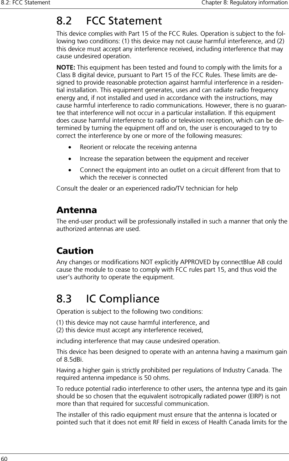 8.2: FCC Statement    Chapter 8: Regulatory information 60     8.2 FCC Statement This device complies with Part 15 of the FCC Rules. Operation is subject to the fol-lowing two conditions: (1) this device may not cause harmful interference, and (2) this device must accept any interference received, including interference that may cause undesired operation. NOTE: This equipment has been tested and found to comply with the limits for a Class B digital device, pursuant to Part 15 of the FCC Rules. These limits are de-signed to provide reasonable protection against harmful interference in a residen-tial installation. This equipment generates, uses and can radiate radio frequency energy and, if not installed and used in accordance with the instructions, may cause harmful interference to radio communications. However, there is no guaran-tee that interference will not occur in a particular installation. If this equipment does cause harmful interference to radio or television reception, which can be de-termined by turning the equipment off and on, the user is encouraged to try to correct the interference by one or more of the following measures: •  Reorient or relocate the receiving antenna •  Increase the separation between the equipment and receiver •  Connect the equipment into an outlet on a circuit different from that to which the receiver is connected Consult the dealer or an experienced radio/TV technician for help Antenna The end-user product will be professionally installed in such a manner that only the authorized antennas are used. Caution Any changes or modifications NOT explicitly APPROVED by connectBlue AB could cause the module to cease to comply with FCC rules part 15, and thus void the user’s authority to operate the equipment. 8.3 IC Compliance Operation is subject to the following two conditions:  (1) this device may not cause harmful interference, and (2) this device must accept any interference received, including interference that may cause undesired operation. This device has been designed to operate with an antenna having a maximum gain of 8.5dBi. Having a higher gain is strictly prohibited per regulations of Industry Canada. The required antenna impedance is 50 ohms. To reduce potential radio interference to other users, the antenna type and its gain should be so chosen that the equivalent isotropically radiated power (EIRP) is not more than that required for successful communication. The installer of this radio equipment must ensure that the antenna is located or pointed such that it does not emit RF field in excess of Health Canada limits for the 