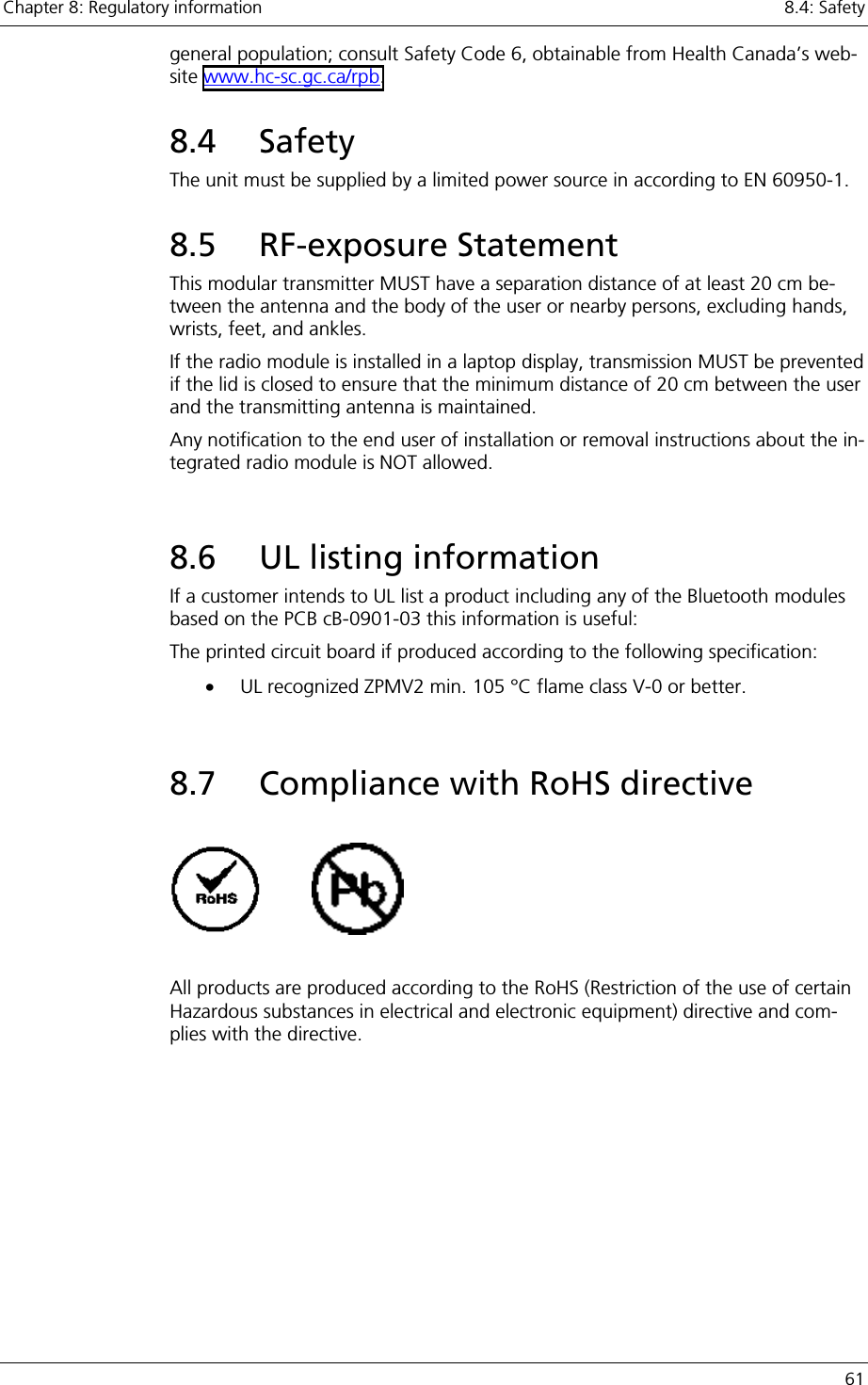 Chapter 8: Regulatory information    8.4: Safety   61 general population; consult Safety Code 6, obtainable from Health Canada’s web-site www.hc-sc.gc.ca/rpb.  8.4 Safety    The unit must be supplied by a limited power source in according to EN 60950-1. 8.5 RF-exposure Statement  This modular transmitter MUST have a separation distance of at least 20 cm be-tween the antenna and the body of the user or nearby persons, excluding hands, wrists, feet, and ankles. If the radio module is installed in a laptop display, transmission MUST be prevented if the lid is closed to ensure that the minimum distance of 20 cm between the user and the transmitting antenna is maintained. Any notification to the end user of installation or removal instructions about the in-tegrated radio module is NOT allowed.  8.6  UL listing information If a customer intends to UL list a product including any of the Bluetooth modules based on the PCB cB-0901-03 this information is useful: The printed circuit board if produced according to the following specification: •  UL recognized ZPMV2 min. 105 °C flame class V-0 or better.  8.7  Compliance with RoHS directive              All products are produced according to the RoHS (Restriction of the use of certain Hazardous substances in electrical and electronic equipment) directive and com-plies with the directive. 