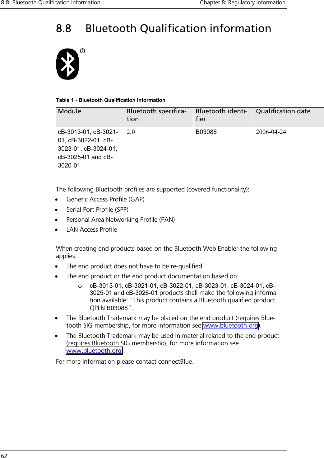 8.8: Bluetooth Qualification information    Chapter 8: Regulatory information 62     8.8  Bluetooth Qualification information    Table 1 - Bluetooth Qualification information Module  Bluetooth specifica-tion Bluetooth identi-fier Qualification date cB-3013-01, cB-3021-01, cB-3022-01, cB-3023-01, cB-3024-01, cB-3025-01 and cB-3026-01 2.0  B03088 2006-04-24  The following Bluetooth profiles are supported (covered functionality): •  Generic Access Profile (GAP) •  Serial Port Profile (SPP) •  Personal Area Networking Profile (PAN) •  LAN Access Profile  When creating end products based on the Bluetooth Web Enabler the following applies: •  The end product does not have to be re-qualified. •  The end product or the end product documentation based on: o  cB-3013-01, cB-3021-01, cB-3022-01, cB-3023-01, cB-3024-01, cB-3025-01 and cB-3026-01 products shall make the following informa-tion available: “This product contains a Bluetooth qualified product QPLN B03088”. •  The Bluetooth Trademark may be placed on the end product (requires Blue-tooth SIG membership, for more information see www.bluetooth.org). •  The Bluetooth Trademark may be used in material related to the end product (requires Bluetooth SIG membership, for more information see www.bluetooth.org). For more information please contact connectBlue. 