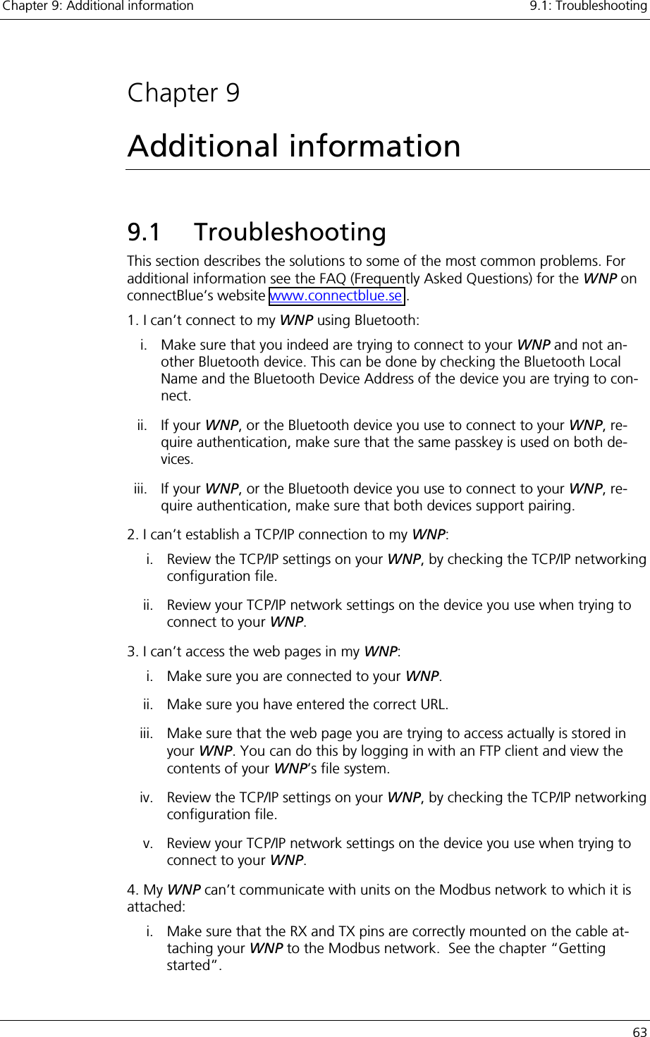 Chapter 9: Additional information    9.1: Troubleshooting   63  Chapter 9 Additional information 9.1 Troubleshooting This section describes the solutions to some of the most common problems. For additional information see the FAQ (Frequently Asked Questions) for the WNP on connectBlue’s website www.connectblue.se . 1. I can’t connect to my WNP using Bluetooth: i.  Make sure that you indeed are trying to connect to your WNP and not an-other Bluetooth device. This can be done by checking the Bluetooth Local Name and the Bluetooth Device Address of the device you are trying to con-nect.  ii. If your WNP, or the Bluetooth device you use to connect to your WNP, re-quire authentication, make sure that the same passkey is used on both de-vices. iii. If your WNP, or the Bluetooth device you use to connect to your WNP, re-quire authentication, make sure that both devices support pairing. 2. I can’t establish a TCP/IP connection to my WNP: i.  Review the TCP/IP settings on your WNP, by checking the TCP/IP networking configuration file. ii.  Review your TCP/IP network settings on the device you use when trying to connect to your WNP. 3. I can’t access the web pages in my WNP:  i.  Make sure you are connected to your WNP. ii.  Make sure you have entered the correct URL. iii.  Make sure that the web page you are trying to access actually is stored in your WNP. You can do this by logging in with an FTP client and view the contents of your WNP’s file system.  iv.  Review the TCP/IP settings on your WNP, by checking the TCP/IP networking configuration file. v.  Review your TCP/IP network settings on the device you use when trying to connect to your WNP. 4. My WNP can’t communicate with units on the Modbus network to which it is attached: i.  Make sure that the RX and TX pins are correctly mounted on the cable at-taching your WNP to the Modbus network.  See the chapter “Getting started”. 