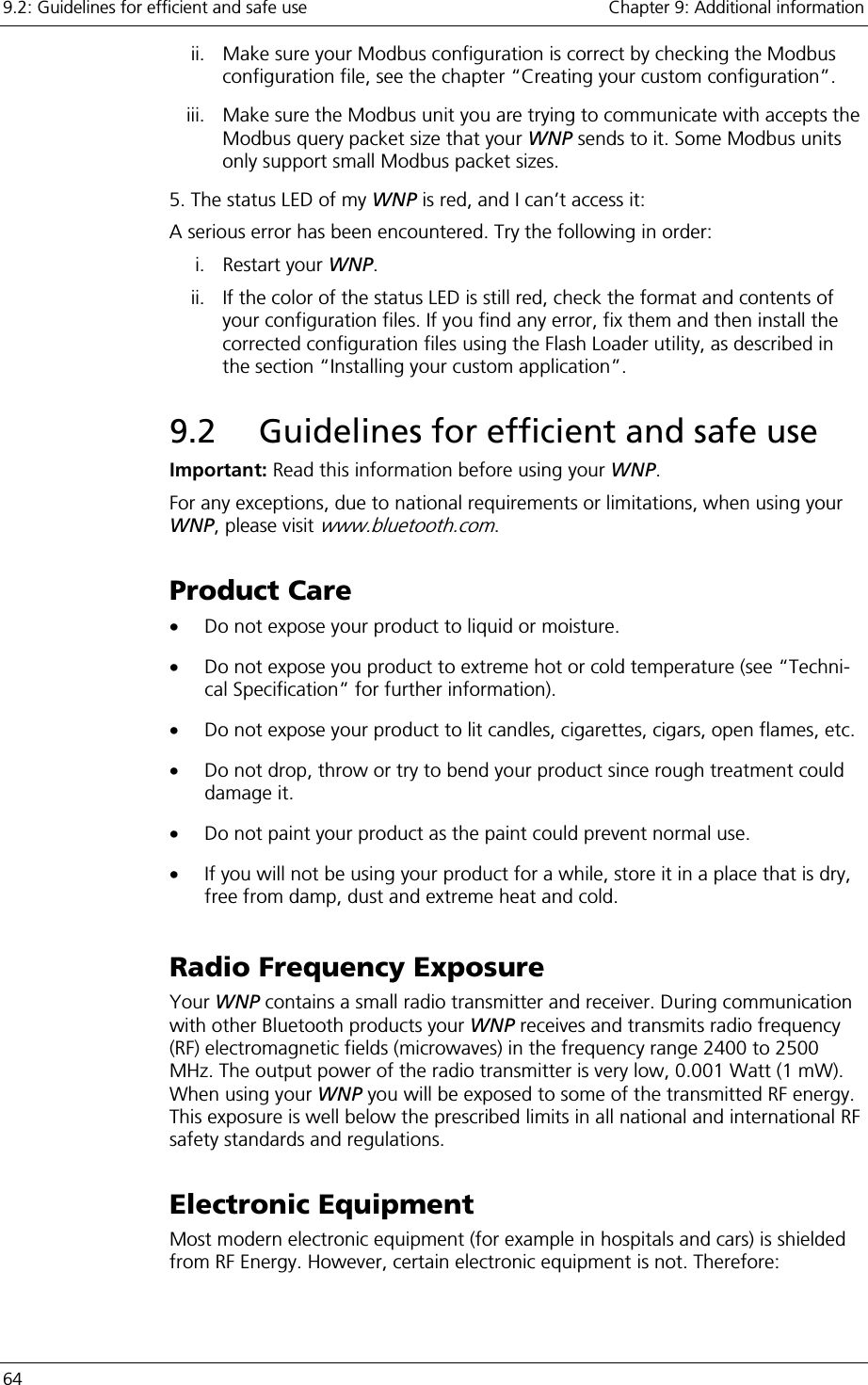 9.2: Guidelines for efficient and safe use    Chapter 9: Additional information 64     ii.  Make sure your Modbus configuration is correct by checking the Modbus configuration file, see the chapter “Creating your custom configuration”. iii.  Make sure the Modbus unit you are trying to communicate with accepts the Modbus query packet size that your WNP sends to it. Some Modbus units only support small Modbus packet sizes. 5. The status LED of my WNP is red, and I can’t access it: A serious error has been encountered. Try the following in order: i. Restart your WNP.  ii.  If the color of the status LED is still red, check the format and contents of your configuration files. If you find any error, fix them and then install the corrected configuration files using the Flash Loader utility, as described in the section “Installing your custom application”. 9.2  Guidelines for efficient and safe use Important: Read this information before using your WNP.  For any exceptions, due to national requirements or limitations, when using your WNP, please visit www.bluetooth.com. Product Care •  Do not expose your product to liquid or moisture. •  Do not expose you product to extreme hot or cold temperature (see “Techni-cal Specification” for further information). •  Do not expose your product to lit candles, cigarettes, cigars, open flames, etc. •  Do not drop, throw or try to bend your product since rough treatment could damage it. •  Do not paint your product as the paint could prevent normal use. •  If you will not be using your product for a while, store it in a place that is dry, free from damp, dust and extreme heat and cold. Radio Frequency Exposure Your WNP contains a small radio transmitter and receiver. During communication with other Bluetooth products your WNP receives and transmits radio frequency (RF) electromagnetic fields (microwaves) in the frequency range 2400 to 2500 MHz. The output power of the radio transmitter is very low, 0.001 Watt (1 mW). When using your WNP you will be exposed to some of the transmitted RF energy. This exposure is well below the prescribed limits in all national and international RF safety standards and regulations. Electronic Equipment Most modern electronic equipment (for example in hospitals and cars) is shielded from RF Energy. However, certain electronic equipment is not. Therefore: 