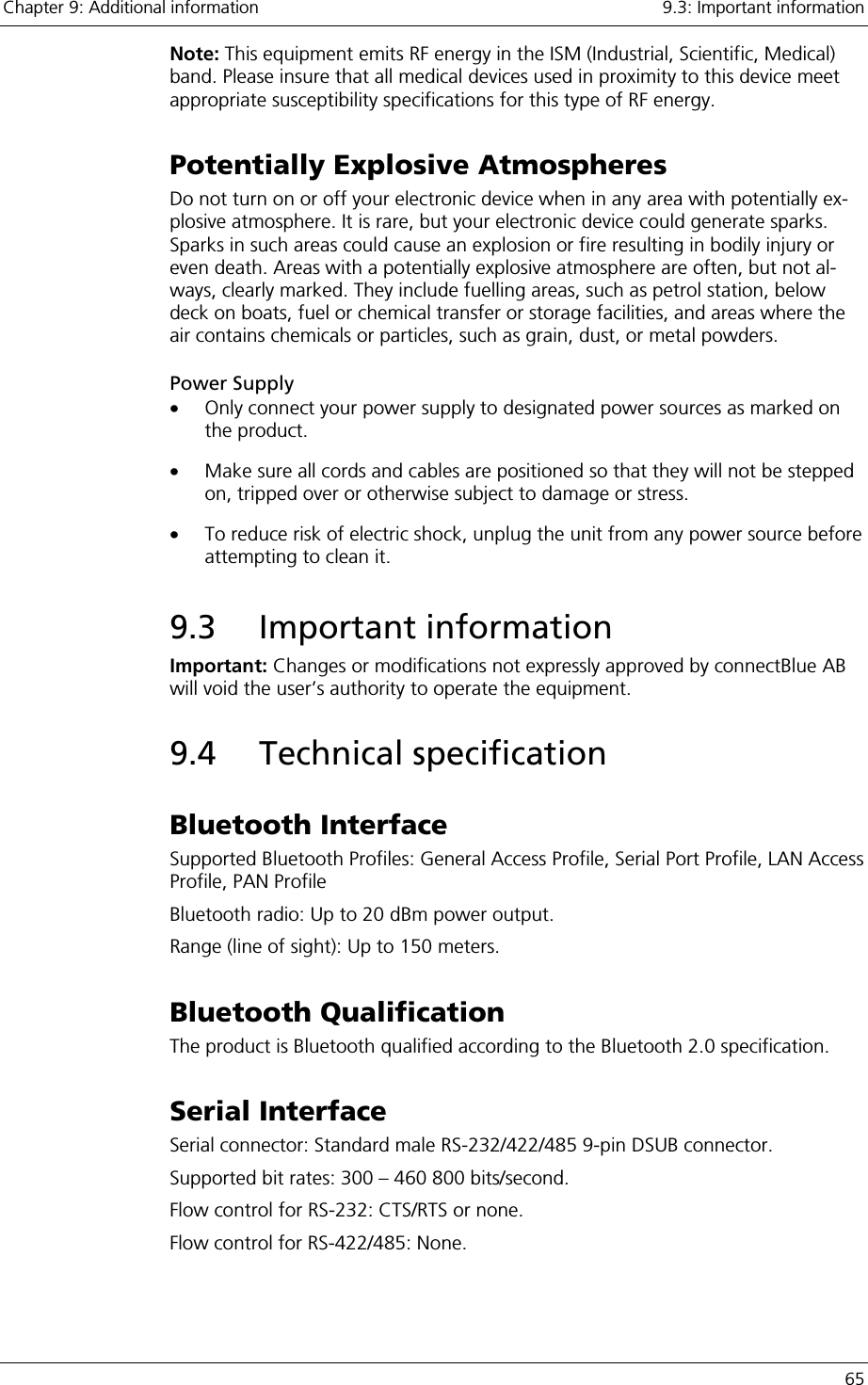 Chapter 9: Additional information    9.3: Important information   65 Note: This equipment emits RF energy in the ISM (Industrial, Scientific, Medical) band. Please insure that all medical devices used in proximity to this device meet appropriate susceptibility specifications for this type of RF energy. Potentially Explosive Atmospheres Do not turn on or off your electronic device when in any area with potentially ex-plosive atmosphere. It is rare, but your electronic device could generate sparks. Sparks in such areas could cause an explosion or fire resulting in bodily injury or even death. Areas with a potentially explosive atmosphere are often, but not al-ways, clearly marked. They include fuelling areas, such as petrol station, below deck on boats, fuel or chemical transfer or storage facilities, and areas where the air contains chemicals or particles, such as grain, dust, or metal powders. Power Supply •  Only connect your power supply to designated power sources as marked on the product. •  Make sure all cords and cables are positioned so that they will not be stepped on, tripped over or otherwise subject to damage or stress. •  To reduce risk of electric shock, unplug the unit from any power source before attempting to clean it. 9.3 Important information Important: Changes or modifications not expressly approved by connectBlue AB will void the user’s authority to operate the equipment. 9.4 Technical specification Bluetooth Interface Supported Bluetooth Profiles: General Access Profile, Serial Port Profile, LAN Access Profile, PAN Profile Bluetooth radio: Up to 20 dBm power output. Range (line of sight): Up to 150 meters. Bluetooth Qualification The product is Bluetooth qualified according to the Bluetooth 2.0 specification.  Serial Interface Serial connector: Standard male RS-232/422/485 9-pin DSUB connector. Supported bit rates: 300 – 460 800 bits/second. Flow control for RS-232: CTS/RTS or none. Flow control for RS-422/485: None. 