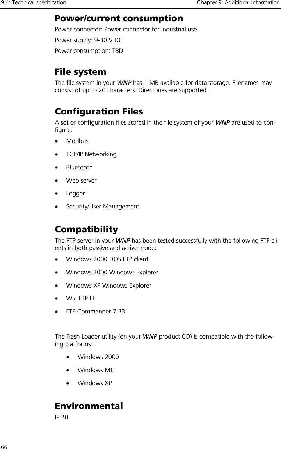 9.4: Technical specification    Chapter 9: Additional information 66     Power/current consumption Power connector: Power connector for industrial use. Power supply: 9-30 V DC. Power consumption: TBD File system The file system in your WNP has 1 MB available for data storage. Filenames may consist of up to 20 characters. Directories are supported. Configuration Files A set of configuration files stored in the file system of your WNP are used to con-figure: •  Modbus •  TCP/IP Networking •  Bluetooth •  Web server  •  Logger •  Security/User Management Compatibility The FTP server in your WNP has been tested successfully with the following FTP cli-ents in both passive and active mode: •  Windows 2000 DOS FTP client •  Windows 2000 Windows Explorer •  Windows XP Windows Explorer •  WS_FTP LE •  FTP Commander 7.33  The Flash Loader utility (on your WNP product CD) is compatible with the follow-ing platforms: •  Windows 2000 •  Windows ME •  Windows XP Environmental IP 20 