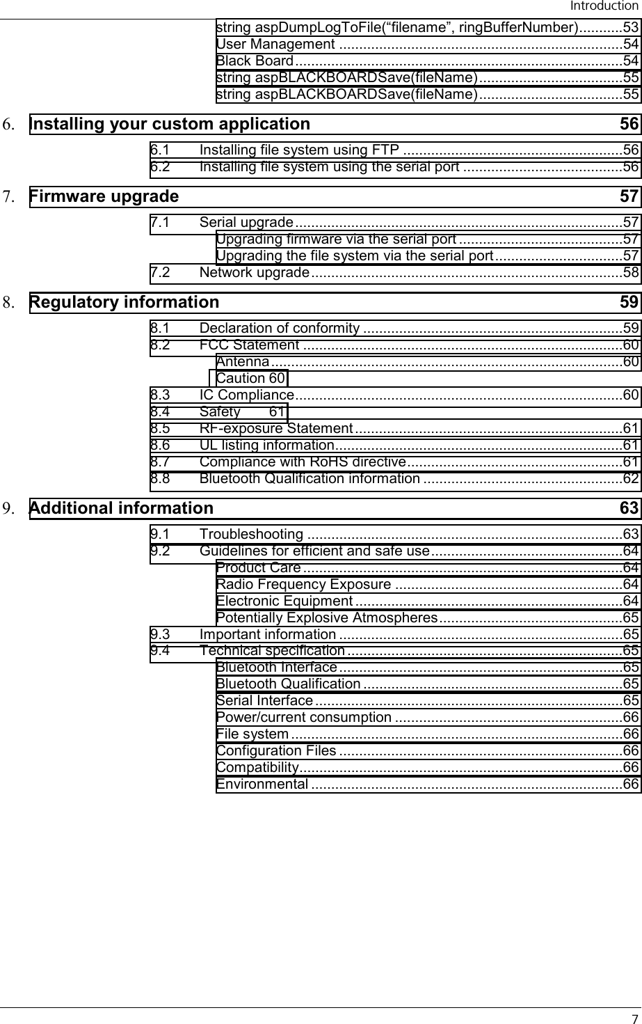   Introduction   7 string aspDumpLogToFile(“filename”, ringBufferNumber)...........53 User Management .......................................................................54 Black Board..................................................................................54 string aspBLACKBOARDSave(fileName)....................................55 string aspBLACKBOARDSave(fileName)....................................55 6.  Installing your custom application  56 6.1 Installing file system using FTP .......................................................56 6.2 Installing file system using the serial port ........................................56 7.  Firmware upgrade  57 7.1 Serial upgrade..................................................................................57 Upgrading firmware via the serial port .........................................57 Upgrading the file system via the serial port ................................57 7.2 Network upgrade..............................................................................58 8.  Regulatory information  59 8.1 Declaration of conformity .................................................................59 8.2 FCC Statement ................................................................................60 Antenna........................................................................................60 Caution 60 8.3 IC Compliance..................................................................................60 8.4 Safety 61 8.5 RF-exposure Statement ...................................................................61 8.6 UL listing information........................................................................61 8.7 Compliance with RoHS directive......................................................61 8.8 Bluetooth Qualification information ..................................................62 9.  Additional information  63 9.1 Troubleshooting ...............................................................................63 9.2 Guidelines for efficient and safe use................................................64 Product Care ................................................................................64 Radio Frequency Exposure .........................................................64 Electronic Equipment ...................................................................64 Potentially Explosive Atmospheres..............................................65 9.3 Important information .......................................................................65 9.4 Technical specification .....................................................................65 Bluetooth Interface .......................................................................65 Bluetooth Qualification .................................................................65 Serial Interface .............................................................................65 Power/current consumption .........................................................66 File system ...................................................................................66 Configuration Files .......................................................................66 Compatibility.................................................................................66 Environmental ..............................................................................66 