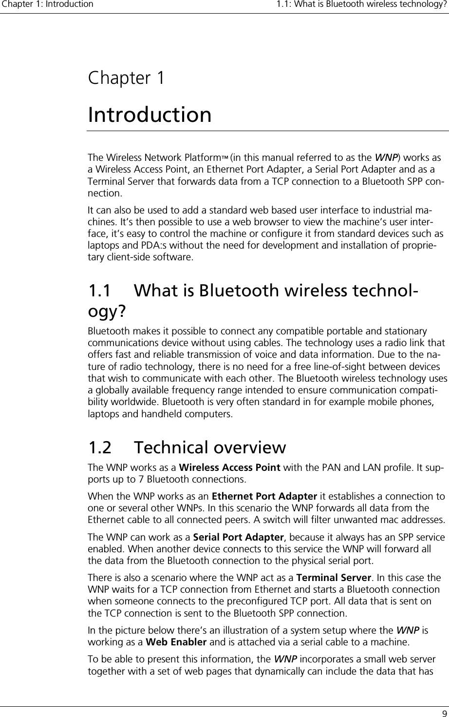 Chapter 1: Introduction    1.1: What is Bluetooth wireless technology?   9  Chapter 1 Introduction The Wireless Network Platform™ (in this manual referred to as the WNP) works as a Wireless Access Point, an Ethernet Port Adapter, a Serial Port Adapter and as a Terminal Server that forwards data from a TCP connection to a Bluetooth SPP con-nection.  It can also be used to add a standard web based user interface to industrial ma-chines. It’s then possible to use a web browser to view the machine’s user inter-face, it’s easy to control the machine or configure it from standard devices such as laptops and PDA:s without the need for development and installation of proprie-tary client-side software. 1.1  What is Bluetooth wireless technol-ogy? Bluetooth makes it possible to connect any compatible portable and stationary communications device without using cables. The technology uses a radio link that offers fast and reliable transmission of voice and data information. Due to the na-ture of radio technology, there is no need for a free line-of-sight between devices that wish to communicate with each other. The Bluetooth wireless technology uses a globally available frequency range intended to ensure communication compati-bility worldwide. Bluetooth is very often standard in for example mobile phones, laptops and handheld computers. 1.2 Technical overview The WNP works as a Wireless Access Point with the PAN and LAN profile. It sup-ports up to 7 Bluetooth connections. When the WNP works as an Ethernet Port Adapter it establishes a connection to one or several other WNPs. In this scenario the WNP forwards all data from the Ethernet cable to all connected peers. A switch will filter unwanted mac addresses. The WNP can work as a Serial Port Adapter, because it always has an SPP service enabled. When another device connects to this service the WNP will forward all the data from the Bluetooth connection to the physical serial port. There is also a scenario where the WNP act as a Terminal Server. In this case the WNP waits for a TCP connection from Ethernet and starts a Bluetooth connection when someone connects to the preconfigured TCP port. All data that is sent on the TCP connection is sent to the Bluetooth SPP connection. In the picture below there’s an illustration of a system setup where the WNP is working as a Web Enabler and is attached via a serial cable to a machine. To be able to present this information, the WNP incorporates a small web server together with a set of web pages that dynamically can include the data that has 