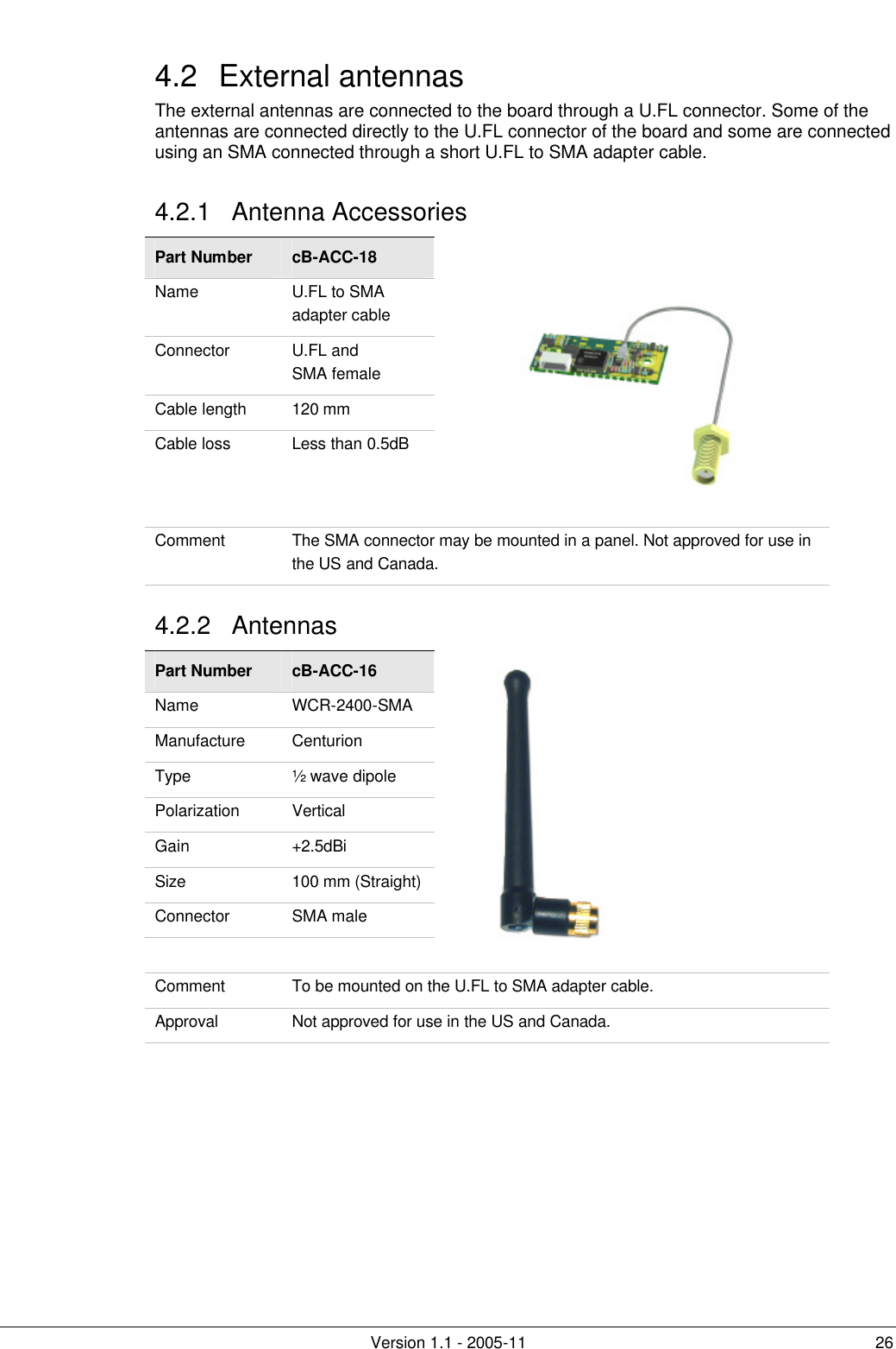         Version 1.1 - 2005-11 26 4.2 External antennas The external antennas are connected to the board through a U.FL connector. Some of the antennas are connected directly to the U.FL connector of the board and some are connected using an SMA connected through a short U.FL to SMA adapter cable. 4.2.1 Antenna Accessories Part Number cB-ACC-18 Name U.FL to SMA adapter cable Connector U.FL and  SMA female Cable length 120 mm Cable loss Less than 0.5dB  Comment The SMA connector may be mounted in a panel. Not approved for use in the US and Canada. 4.2.2 Antennas Part Number cB-ACC-16 Name WCR-2400-SMA Manufacture Centurion Type ½ wave dipole Polarization Vertical Gain +2.5dBi Size 100 mm (Straight) Connector SMA male      Comment To be mounted on the U.FL to SMA adapter cable. Approval Not approved for use in the US and Canada.  