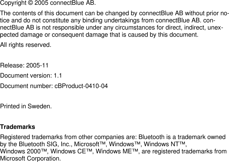     Copyright © 2005 connectBlue AB. The contents of this document can be changed by connectBlue AB without prior no-tice and do not constitute any binding undertakings from connectBlue AB. con-nectBlue AB is not responsible under any circumstances for direct, indirect, unex-pected damage or consequent damage that is caused by this document. All rights reserved.  Release: 2005-11 Document version: 1.1  Document number: cBProduct-0410-04   Printed in Sweden.  Trademarks Registered trademarks from other companies are: Bluetooth is a trademark owned by the Bluetooth SIG, Inc., Microsoft™, Windows™, Windows NT™,  Windows 2000™, Windows CE™, Windows ME™, are registered trademarks from Microsoft Corporation. 