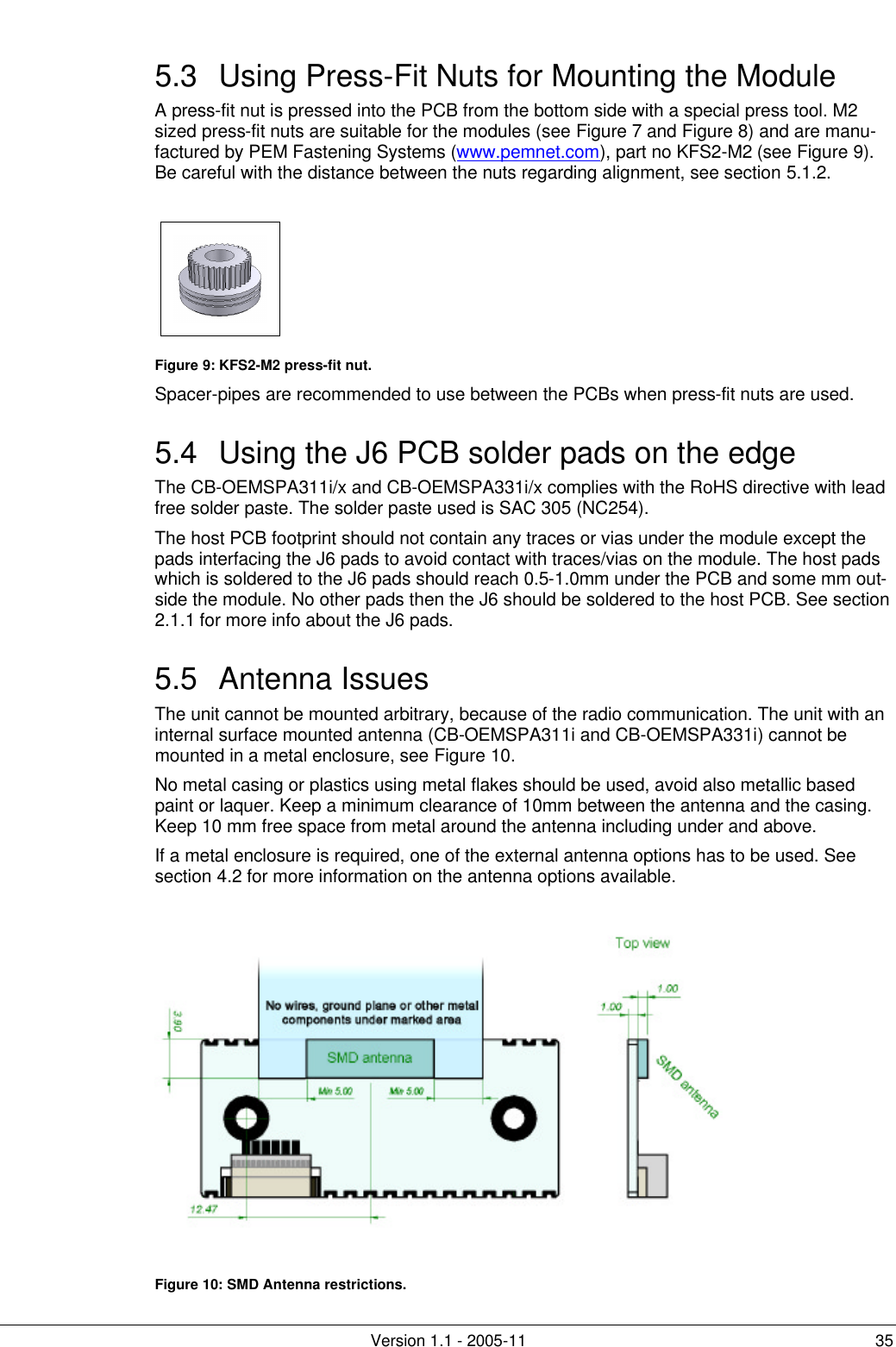         Version 1.1 - 2005-11 35 5.3 Using Press-Fit Nuts for Mounting the Module A press-fit nut is pressed into the PCB from the bottom side with a special press tool. M2 sized press-fit nuts are suitable for the modules (see Figure 7 and Figure 8) and are manu-factured by PEM Fastening Systems (www.pemnet.com), part no KFS2-M2 (see Figure 9). Be careful with the distance between the nuts regarding alignment, see section 5.1.2.     Figure 9: KFS2-M2 press-fit nut. Spacer-pipes are recommended to use between the PCBs when press-fit nuts are used. 5.4 Using the J6 PCB solder pads on the edge The CB-OEMSPA311i/x and CB-OEMSPA331i/x complies with the RoHS directive with lead free solder paste. The solder paste used is SAC 305 (NC254). The host PCB footprint should not contain any traces or vias under the module except the pads interfacing the J6 pads to avoid contact with traces/vias on the module. The host pads which is soldered to the J6 pads should reach 0.5-1.0mm under the PCB and some mm out-side the module. No other pads then the J6 should be soldered to the host PCB. See section 2.1.1 for more info about the J6 pads. 5.5 Antenna Issues The unit cannot be mounted arbitrary, because of the radio communication. The unit with an internal surface mounted antenna (CB-OEMSPA311i and CB-OEMSPA331i) cannot be mounted in a metal enclosure, see Figure 10.  No metal casing or plastics using metal flakes should be used, avoid also metallic based paint or laquer. Keep a minimum clearance of 10mm between the antenna and the casing. Keep 10 mm free space from metal around the antenna including under and above. If a metal enclosure is required, one of the external antenna options has to be used. See section 4.2 for more information on the antenna options available.   Figure 10: SMD Antenna restrictions.  