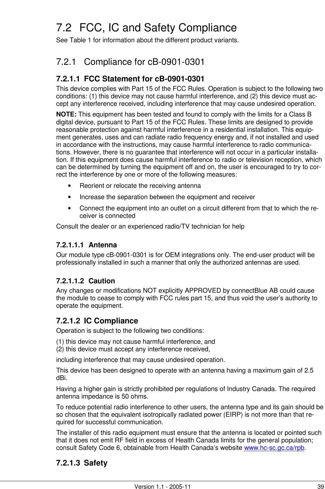         Version 1.1 - 2005-11 39 7.2 FCC, IC and Safety Compliance See Table 1 for information about the different product variants. 7.2.1 Compliance for cB-0901-0301 7.2.1.1  FCC Statement for cB-0901-0301 This device complies with Part 15 of the FCC Rules. Operation is subject to the following two conditions: (1) this device may not cause harmful interference, and (2) this device must ac-cept any interference received, including interference that may cause undesired operation. NOTE: This equipment has been tested and found to comply with the limits for a Class B digital device, pursuant to Part 15 of the FCC Rules. These limits are designed to provide reasonable protection against harmful interference in a residential installation. This equip-ment generates, uses and can radiate radio frequency energy and, if not installed and used in accordance with the instructions, may cause harmful interference to radio communica-tions. However, there is no guarantee that interference will not occur in a particular installa-tion. If this equipment does cause harmful interference to radio or television reception, which can be determined by turning the equipment off and on, the user is encouraged to try to cor-rect the interference by one or more of the following measures: • Reorient or relocate the receiving antenna • Increase the separation between the equipment and receiver • Connect the equipment into an outlet on a circuit different from that to which the re-ceiver is connected Consult the dealer or an experienced radio/TV technician for help 7.2.1.1.1 Antenna Our module type cB-0901-0301 is for OEM integrations only. The end-user product will be professionally installed in such a manner that only the authorized antennas are used. 7.2.1.1.2 Caution Any changes or modifications NOT explicitly APPROVED by connectBlue AB could cause the module to cease to comply with FCC rules part 15, and thus void the user’s authority to operate the equipment. 7.2.1.2 IC Compliance Operation is subject to the following two conditions:  (1) this device may not cause harmful interference, and (2) this device must accept any interference received, including interference that may cause undesired operation. This device has been designed to operate with an antenna having a maximum gain of 2.5 dBi. Having a higher gain is strictly prohibited per regulations of Industry Canada. The required antenna impedance is 50 ohms. To reduce potential radio interference to other users, the antenna type and its gain should be so chosen that the equivalent isotropically radiated power (EIRP) is not more than that re-quired for successful communication. The installer of this radio equipment must ensure that the antenna is located or pointed such that it does not emit RF field in excess of Health Canada limits for the general population; consult Safety Code 6, obtainable from Health Canada’s website www.hc-sc.gc.ca/rpb.  7.2.1.3 Safety     