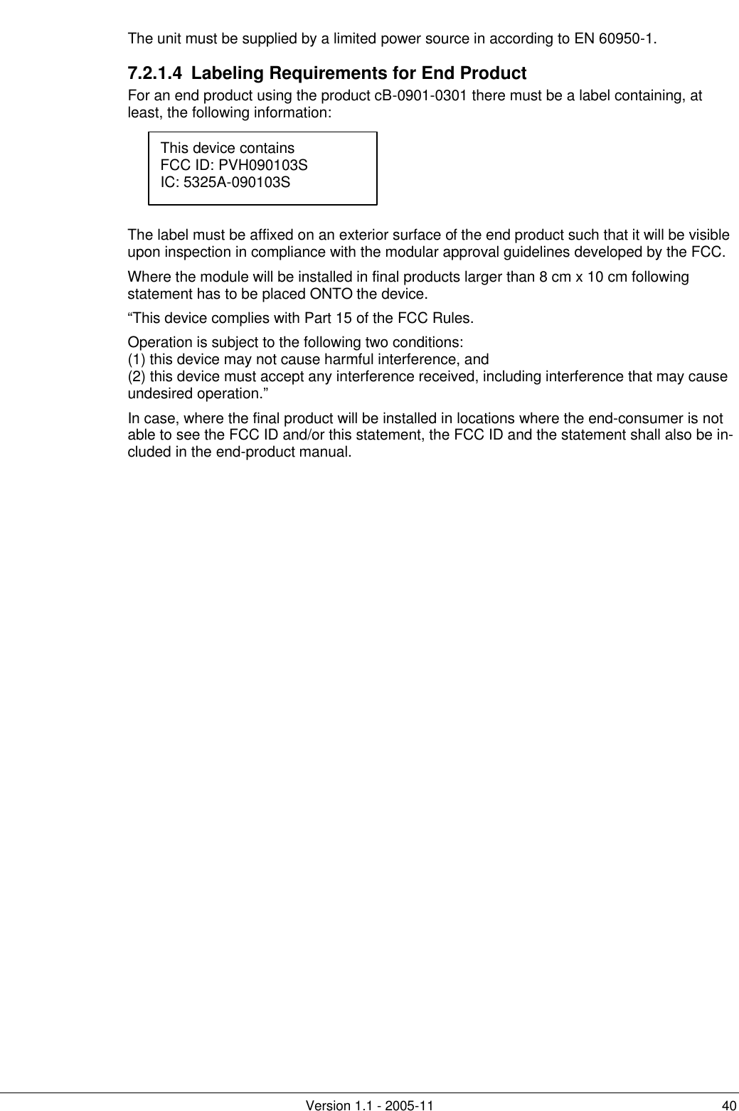         Version 1.1 - 2005-11 40 The unit must be supplied by a limited power source in according to EN 60950-1. 7.2.1.4  Labeling Requirements for End Product For an end product using the product cB-0901-0301 there must be a label containing, at least, the following information:      The label must be affixed on an exterior surface of the end product such that it will be visible upon inspection in compliance with the modular approval guidelines developed by the FCC. Where the module will be installed in final products larger than 8 cm x 10 cm following statement has to be placed ONTO the device. “This device complies with Part 15 of the FCC Rules. Operation is subject to the following two conditions: (1) this device may not cause harmful interference, and  (2) this device must accept any interference received, including interference that may cause undesired operation.” In case, where the final product will be installed in locations where the end-consumer is not able to see the FCC ID and/or this statement, the FCC ID and the statement shall also be in-cluded in the end-product manual. This device contains FCC ID: PVH090103S IC: 5325A-090103S  