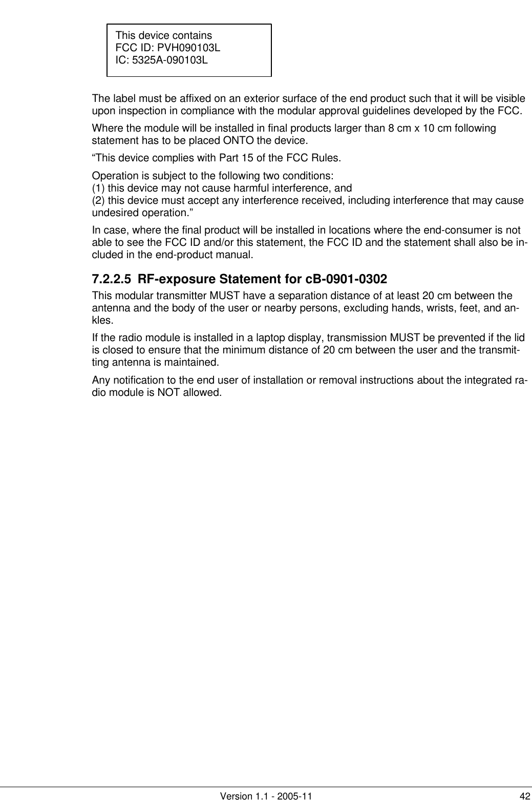         Version 1.1 - 2005-11 42     The label must be affixed on an exterior surface of the end product such that it will be visible upon inspection in compliance with the modular approval guidelines developed by the FCC. Where the module will be installed in final products larger than 8 cm x 10 cm following statement has to be placed ONTO the device. “This device complies with Part 15 of the FCC Rules. Operation is subject to the following two conditions: (1) this device may not cause harmful interference, and  (2) this device must accept any interference received, including interference that may cause undesired operation.” In case, where the final product will be installed in locations where the end-consumer is not able to see the FCC ID and/or this statement, the FCC ID and the statement shall also be in-cluded in the end-product manual. 7.2.2.5 RF-exposure Statement for cB-0901-0302 This modular transmitter MUST have a separation distance of at least 20 cm between the antenna and the body of the user or nearby persons, excluding hands, wrists, feet, and an-kles. If the radio module is installed in a laptop display, transmission MUST be prevented if the lid is closed to ensure that the minimum distance of 20 cm between the user and the transmit-ting antenna is maintained. Any notification to the end user of installation or removal instructions about the integrated ra-dio module is NOT allowed. This device contains FCC ID: PVH090103L IC: 5325A-090103L  