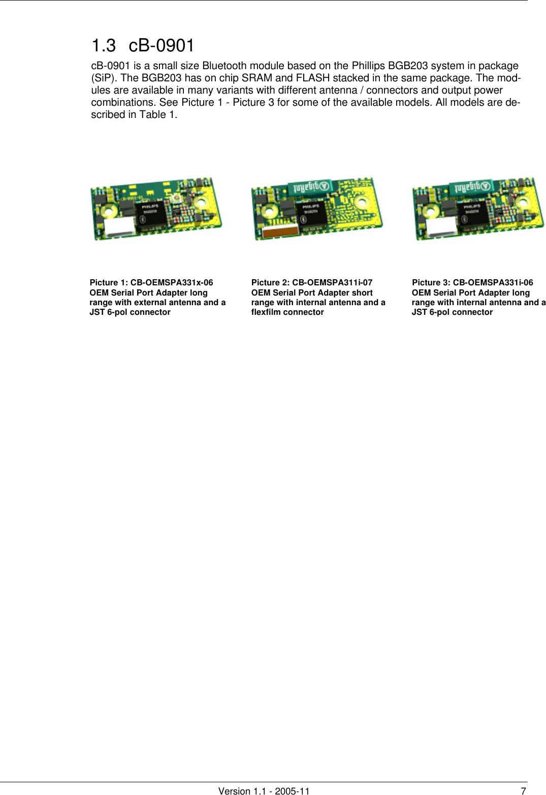         Version 1.1 - 2005-11 7 1.3 cB-0901 cB-0901 is a small size Bluetooth module based on the Phillips BGB203 system in package (SiP). The BGB203 has on chip SRAM and FLASH stacked in the same package. The mod-ules are available in many variants with different antenna / connectors and output power combinations. See Picture 1 - Picture 3 for some of the available models. All models are de-scribed in Table 1.   Picture 1: CB-OEMSPA331x-06 OEM Serial Port Adapter long range with external antenna and a JST 6-pol connector Picture 2: CB-OEMSPA311i-07 OEM Serial Port Adapter short range with internal antenna and a flexfilm connector Picture 3: CB-OEMSPA331i-06 OEM Serial Port Adapter long range with internal antenna and a JST 6-pol connector  