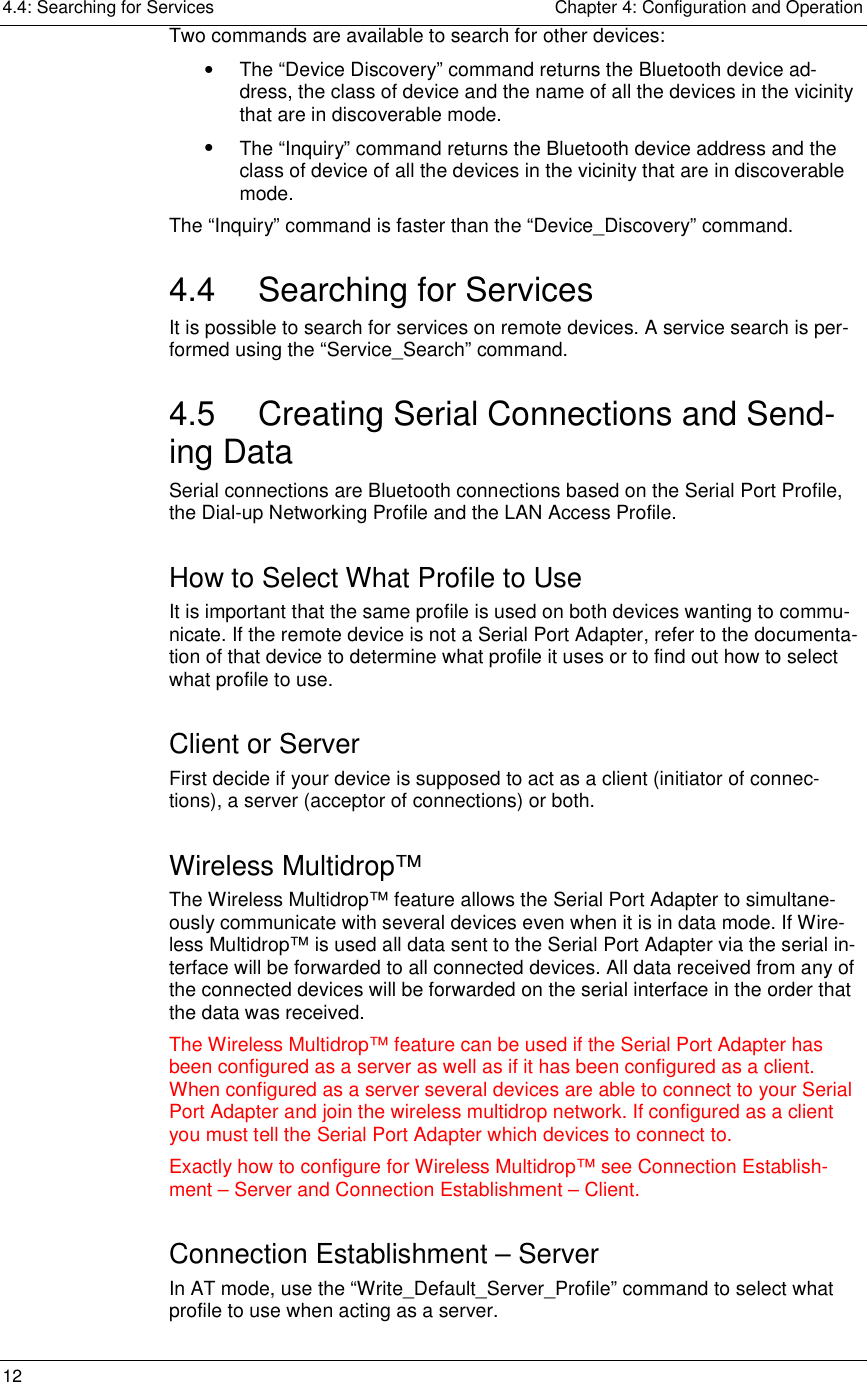 4.4: Searching for Services    Chapter 4: Configuration and Operation 12     Two commands are available to search for other devices: •  The “Device Discovery” command returns the Bluetooth device ad-dress, the class of device and the name of all the devices in the vicinity that are in discoverable mode. •  The “Inquiry” command returns the Bluetooth device address and the class of device of all the devices in the vicinity that are in discoverable mode. The “Inquiry” command is faster than the “Device_Discovery” command.  4.4 Searching for Services It is possible to search for services on remote devices. A service search is per-formed using the “Service_Search” command.  4.5  Creating Serial Connections and Send-ing Data Serial connections are Bluetooth connections based on the Serial Port Profile, the Dial-up Networking Profile and the LAN Access Profile.  How to Select What Profile to Use It is important that the same profile is used on both devices wanting to commu-nicate. If the remote device is not a Serial Port Adapter, refer to the documenta-tion of that device to determine what profile it uses or to find out how to select what profile to use. Client or Server First decide if your device is supposed to act as a client (initiator of connec-tions), a server (acceptor of connections) or both.  Wireless Multidrop™ The Wireless Multidrop™ feature allows the Serial Port Adapter to simultane-ously communicate with several devices even when it is in data mode. If Wire-less Multidrop™ is used all data sent to the Serial Port Adapter via the serial in-terface will be forwarded to all connected devices. All data received from any of the connected devices will be forwarded on the serial interface in the order that the data was received. The Wireless Multidrop™ feature can be used if the Serial Port Adapter has been configured as a server as well as if it has been configured as a client. When configured as a server several devices are able to connect to your Serial Port Adapter and join the wireless multidrop network. If configured as a client you must tell the Serial Port Adapter which devices to connect to. Exactly how to configure for Wireless Multidrop™ see Connection Establish-ment – Server and Connection Establishment – Client. Connection Establishment – Server In AT mode, use the “Write_Default_Server_Profile” command to select what profile to use when acting as a server.  