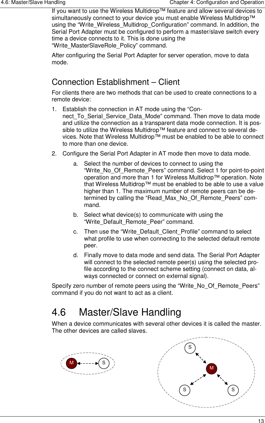 4.6: Master/Slave Handling    Chapter 4: Configuration and Operation   13 If you want to use the Wireless Multidrop™ feature and allow several devices to simultaneously connect to your device you must enable Wireless Multidrop™ using the “Write_Wireless_Multidrop_Configuration” command. In addition, the Serial Port Adapter must be configured to perform a master/slave switch every time a device connects to it. This is done using the “Write_MasterSlaveRole_Policy” command. After configuring the Serial Port Adapter for server operation, move to data mode. Connection Establishment – Client For clients there are two methods that can be used to create connections to a remote device: 1.  Establish the connection in AT mode using the “Con-nect_To_Serial_Service_Data_Mode” command. Then move to data mode and utilize the connection as a transparent data mode connection. It is pos-sible to utilize the Wireless Multidrop™ feature and connect to several de-vices. Note that Wireless Multidrop™ must be enabled to be able to connect to more than one device. 2.  Configure the Serial Port Adapter in AT mode then move to data mode. a.  Select the number of devices to connect to using the “Write_No_Of_Remote_Peers” command. Select 1 for point-to-point operation and more than 1 for Wireless Multidrop™ operation. Note that Wireless Multidrop™ must be enabled to be able to use a value higher than 1. The maximum number of remote peers can be de-termined by calling the “Read_Max_No_Of_Remote_Peers” com-mand. b.  Select what device(s) to communicate with using the “Write_Default_Remote_Peer” command.  c.  Then use the “Write_Default_Client_Profile” command to select what profile to use when connecting to the selected default remote peer.  d.  Finally move to data mode and send data. The Serial Port Adapter will connect to the selected remote peer(s) using the selected pro-file according to the connect scheme setting (connect on data, al-ways connected or connect on external signal).  Specify zero number of remote peers using the “Write_No_Of_Remote_Peers” command if you do not want to act as a client.  4.6 Master/Slave Handling When a device communicates with several other devices it is called the master. The other devices are called slaves.  M  SM SSS  