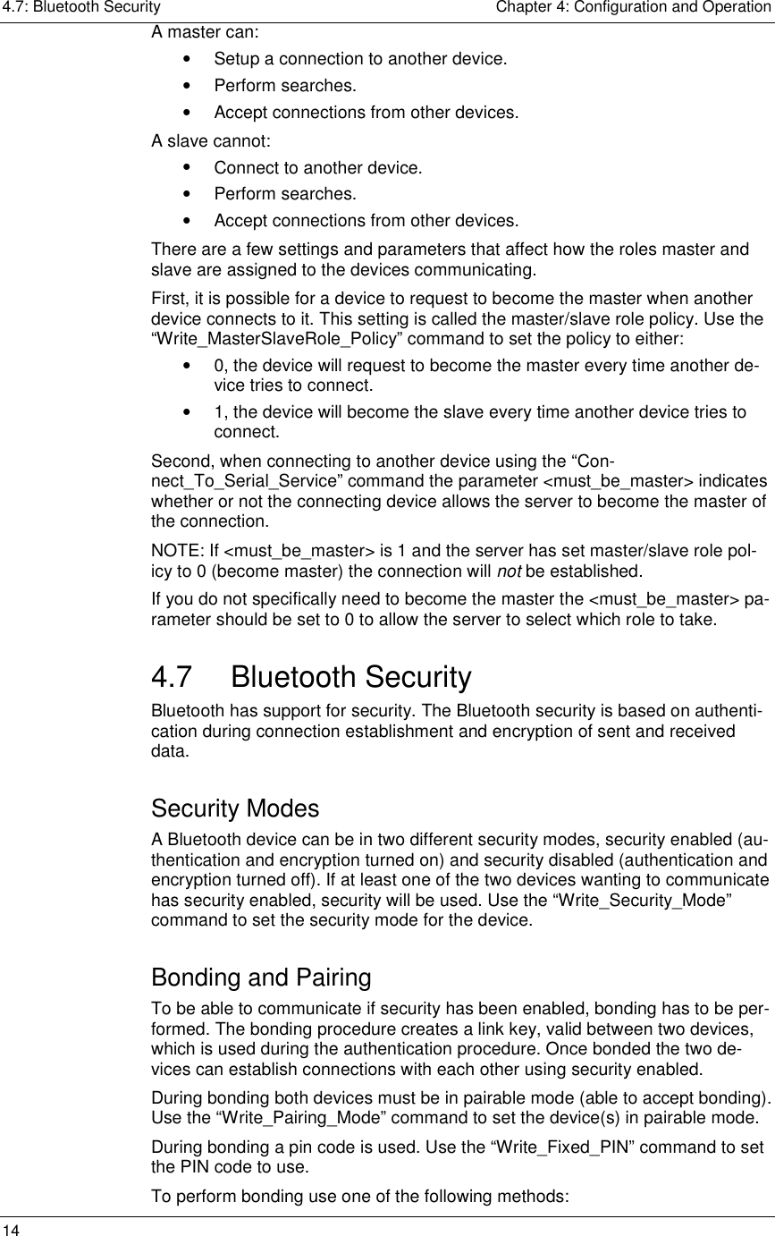 4.7: Bluetooth Security    Chapter 4: Configuration and Operation 14     A master can: •  Setup a connection to another device. •  Perform searches. •  Accept connections from other devices. A slave cannot: •  Connect to another device. •  Perform searches. •  Accept connections from other devices. There are a few settings and parameters that affect how the roles master and slave are assigned to the devices communicating. First, it is possible for a device to request to become the master when another device connects to it. This setting is called the master/slave role policy. Use the “Write_MasterSlaveRole_Policy” command to set the policy to either: •  0, the device will request to become the master every time another de-vice tries to connect. •  1, the device will become the slave every time another device tries to connect. Second, when connecting to another device using the “Con-nect_To_Serial_Service” command the parameter &lt;must_be_master&gt; indicates whether or not the connecting device allows the server to become the master of the connection.  NOTE: If &lt;must_be_master&gt; is 1 and the server has set master/slave role pol-icy to 0 (become master) the connection will not be established. If you do not specifically need to become the master the &lt;must_be_master&gt; pa-rameter should be set to 0 to allow the server to select which role to take. 4.7 Bluetooth Security Bluetooth has support for security. The Bluetooth security is based on authenti-cation during connection establishment and encryption of sent and received data. Security Modes A Bluetooth device can be in two different security modes, security enabled (au-thentication and encryption turned on) and security disabled (authentication and encryption turned off). If at least one of the two devices wanting to communicate has security enabled, security will be used. Use the “Write_Security_Mode” command to set the security mode for the device. Bonding and Pairing To be able to communicate if security has been enabled, bonding has to be per-formed. The bonding procedure creates a link key, valid between two devices, which is used during the authentication procedure. Once bonded the two de-vices can establish connections with each other using security enabled.  During bonding both devices must be in pairable mode (able to accept bonding). Use the “Write_Pairing_Mode” command to set the device(s) in pairable mode.  During bonding a pin code is used. Use the “Write_Fixed_PIN” command to set the PIN code to use. To perform bonding use one of the following methods:  