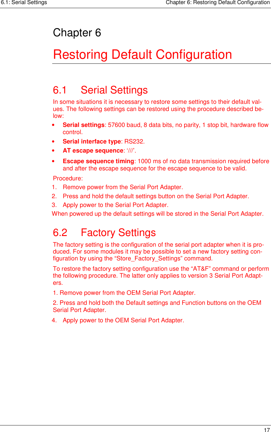 6.1: Serial Settings    Chapter 6: Restoring Default Configuration   17  Chapter 6 Restoring Default Configuration 6.1 Serial Settings In some situations it is necessary to restore some settings to their default val-ues. The following settings can be restored using the procedure described be-low: •  Serial settings: 57600 baud, 8 data bits, no parity, 1 stop bit, hardware flow control. •  Serial interface type: RS232. •  AT escape sequence: ‘///’. •  Escape sequence timing: 1000 ms of no data transmission required before and after the escape sequence for the escape sequence to be valid. Procedure: 1.  Remove power from the Serial Port Adapter. 2.  Press and hold the default settings button on the Serial Port Adapter. 3.  Apply power to the Serial Port Adapter. When powered up the default settings will be stored in the Serial Port Adapter. 6.2 Factory Settings The factory setting is the configuration of the serial port adapter when it is pro-duced. For some modules it may be possible to set a new factory setting con-figuration by using the “Store_Factory_Settings” command. To restore the factory setting configuration use the “AT&amp;F” command or perform the following procedure. The latter only applies to version 3 Serial Port Adapt-ers. 1. Remove power from the OEM Serial Port Adapter. 2. Press and hold both the Default settings and Function buttons on the OEM Serial Port Adapter. 4.  Apply power to the OEM Serial Port Adapter. 