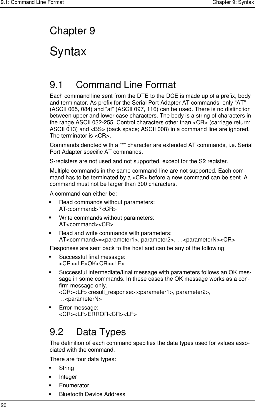 9.1: Command Line Format    Chapter 9: Syntax 20      Chapter 9 Syntax 9.1  Command Line Format Each command line sent from the DTE to the DCE is made up of a prefix, body and terminator. As prefix for the Serial Port Adapter AT commands, only “AT” (ASCII 065, 084) and “at” (ASCII 097, 116) can be used. There is no distinction between upper and lower case characters. The body is a string of characters in the range ASCII 032-255. Control characters other than &lt;CR&gt; (carriage return; ASCII 013) and &lt;BS&gt; (back space; ASCII 008) in a command line are ignored. The terminator is &lt;CR&gt;.  Commands denoted with a “*” character are extended AT commands, i.e. Serial Port Adapter specific AT commands.  S-registers are not used and not supported, except for the S2 register.  Multiple commands in the same command line are not supported. Each com-mand has to be terminated by a &lt;CR&gt; before a new command can be sent. A command must not be larger than 300 characters. A command can either be: •  Read commands without parameters:  AT&lt;command&gt;?&lt;CR&gt; •  Write commands without parameters:  AT&lt;command&gt;&lt;CR&gt; •  Read and write commands with parameters:  AT&lt;command&gt;=&lt;parameter1&gt;, parameter2&gt;, …&lt;parameterN&gt;&lt;CR&gt; Responses are sent back to the host and can be any of the following: •  Successful final message:  &lt;CR&gt;&lt;LF&gt;OK&lt;CR&gt;&lt;LF&gt; •  Successful intermediate/final message with parameters follows an OK mes-sage in some commands. In these cases the OK message works as a con-firm message only.  &lt;CR&gt;&lt;LF&gt;&lt;result_response&gt;:&lt;parameter1&gt;, parameter2&gt;,  …&lt;parameterN&gt; •  Error message: &lt;CR&gt;&lt;LF&gt;ERROR&lt;CR&gt;&lt;LF&gt; 9.2 Data Types The definition of each command specifies the data types used for values asso-ciated with the command. There are four data types: •  String •  Integer •  Enumerator •  Bluetooth Device Address 