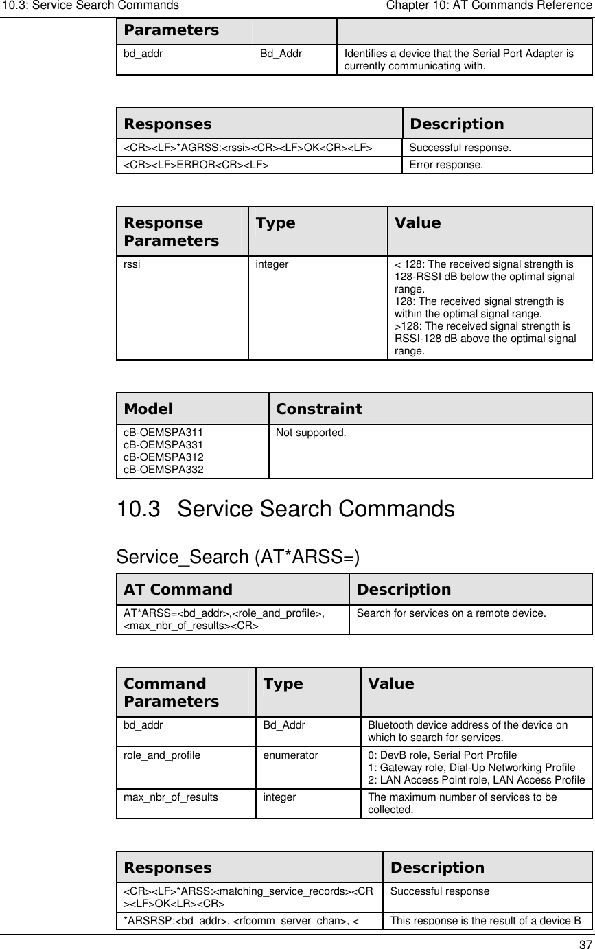 10.3: Service Search Commands    Chapter 10: AT Commands Reference   37 Parameters bd_addr  Bd_Addr  Identifies a device that the Serial Port Adapter is currently communicating with.   Responses  Description &lt;CR&gt;&lt;LF&gt;*AGRSS:&lt;rssi&gt;&lt;CR&gt;&lt;LF&gt;OK&lt;CR&gt;&lt;LF&gt; Successful response. &lt;CR&gt;&lt;LF&gt;ERROR&lt;CR&gt;&lt;LF&gt; Error response.  Response Parameters  Type  Value rssi  integer  &lt; 128: The received signal strength is 128-RSSI dB below the optimal signal range. 128: The received signal strength is within the optimal signal range. &gt;128: The received signal strength is RSSI-128 dB above the optimal signal range.  Model  Constraint cB-OEMSPA311 cB-OEMSPA331 cB-OEMSPA312 cB-OEMSPA332 Not supported. 10.3 Service Search Commands Service_Search (AT*ARSS=) AT Command  Description AT*ARSS=&lt;bd_addr&gt;,&lt;role_and_profile&gt;, &lt;max_nbr_of_results&gt;&lt;CR&gt;  Search for services on a remote device.  Command Parameters  Type  Value bd_addr  Bd_Addr  Bluetooth device address of the device on which to search for services. role_and_profile  enumerator  0: DevB role, Serial Port Profile 1: Gateway role, Dial-Up Networking Profile 2: LAN Access Point role, LAN Access Profile max_nbr_of_results  integer  The maximum number of services to be collected.  Responses  Description &lt;CR&gt;&lt;LF&gt;*ARSS:&lt;matching_service_records&gt;&lt;CR&gt;&lt;LF&gt;OK&lt;LR&gt;&lt;CR&gt;  Successful response *ARSRSP:&lt;bd addr&gt;,&lt;rfcomm server chan&gt;,&lt;This response is the result of a device B