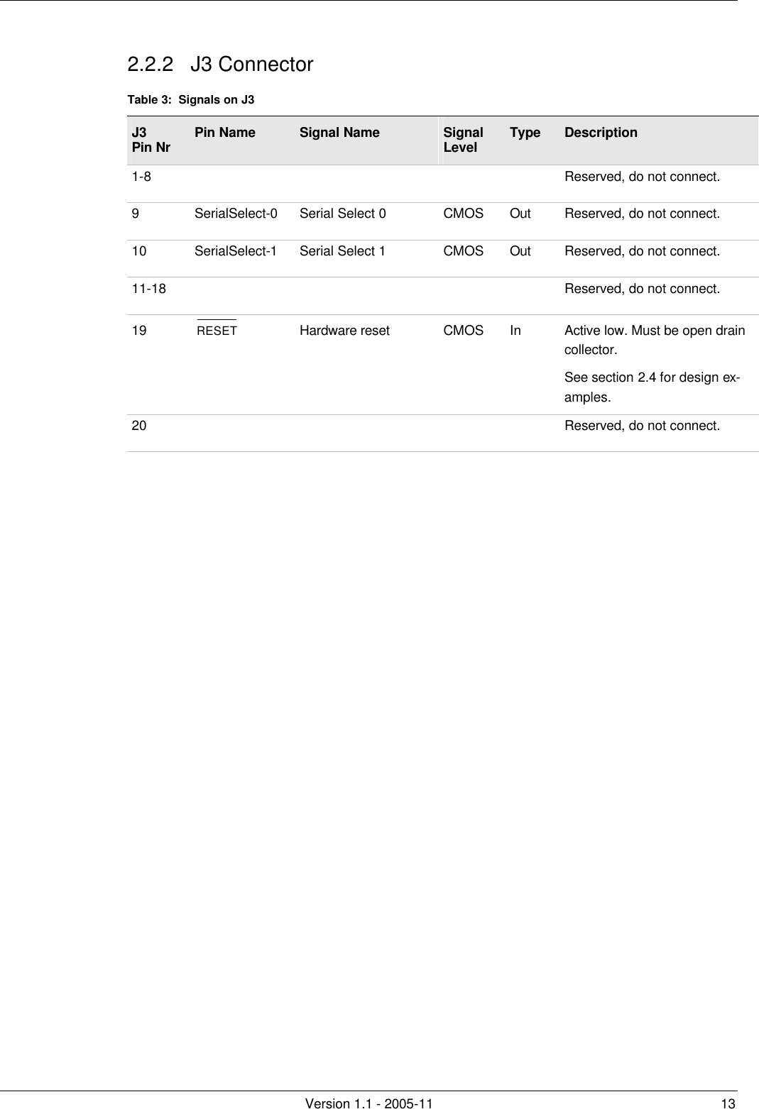         Version 1.1 - 2005-11 13 2.2.2 J3 Connector Table 3:  Signals on J3 J3 Pin Nr Pin Name Signal Name Signal Level Type Description 1-8          Reserved, do not connect. 9 SerialSelect-0 Serial Select 0 CMOS Out Reserved, do not connect. 10 SerialSelect-1 Serial Select 1 CMOS Out Reserved, do not connect. 11-18          Reserved, do not connect. 19 RESET Hardware reset CMOS In Active low. Must be open drain collector.  See section 2.4 for design ex-amples. 20          Reserved, do not connect.  