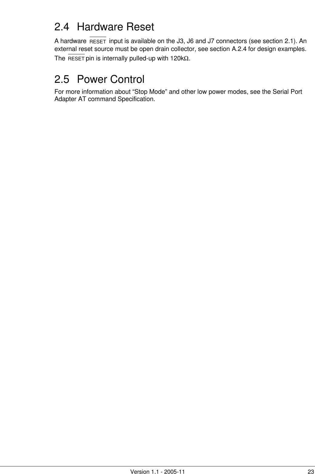         Version 1.1 - 2005-11 23 2.4 Hardware Reset A hardware  RESET  input is available on the J3, J6 and J7 connectors (see section 2.1). An external reset source must be open drain collector, see section A.2.4 for design examples. The RESET pin is internally pulled-up with 120kΩ. 2.5 Power Control For more information about “Stop Mode” and other low power modes, see the Serial Port Adapter AT command Specification. 