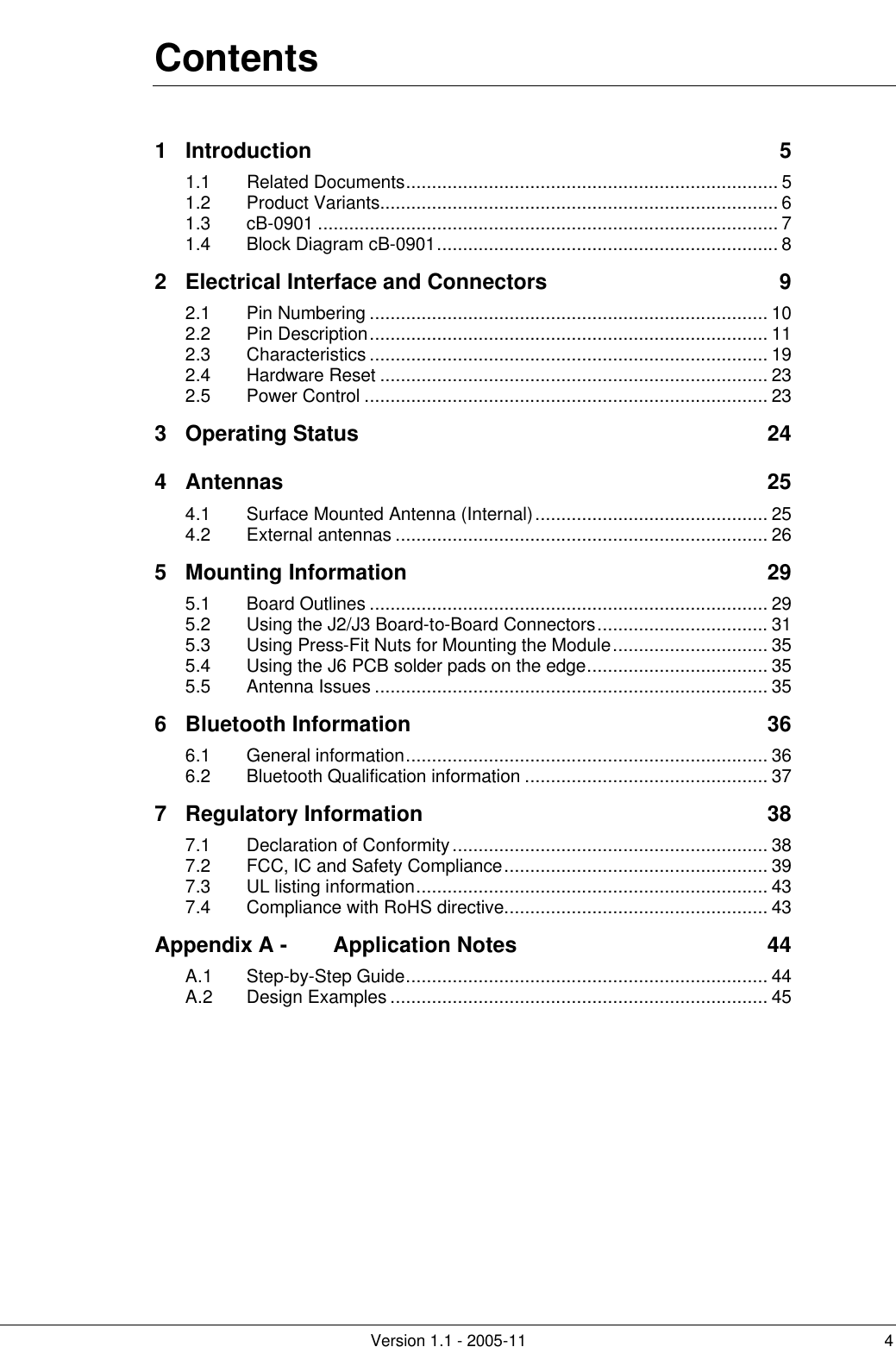         Version 1.1 - 2005-11 4 Contents 1 Introduction 5 1.1 Related Documents........................................................................ 5 1.2 Product Variants............................................................................. 6 1.3 cB-0901 ......................................................................................... 7 1.4 Block Diagram cB-0901.................................................................. 8 2 Electrical Interface and Connectors 9 2.1 Pin Numbering ............................................................................. 10 2.2 Pin Description............................................................................. 11 2.3 Characteristics ............................................................................. 19 2.4 Hardware Reset ........................................................................... 23 2.5 Power Control .............................................................................. 23 3 Operating Status 24 4 Antennas 25 4.1 Surface Mounted Antenna (Internal)............................................. 25 4.2 External antennas ........................................................................ 26 5 Mounting Information 29 5.1 Board Outlines ............................................................................. 29 5.2 Using the J2/J3 Board-to-Board Connectors................................. 31 5.3 Using Press-Fit Nuts for Mounting the Module.............................. 35 5.4 Using the J6 PCB solder pads on the edge................................... 35 5.5 Antenna Issues ............................................................................ 35 6 Bluetooth Information 36 6.1 General information...................................................................... 36 6.2 Bluetooth Qualification information ............................................... 37 7 Regulatory Information 38 7.1 Declaration of Conformity............................................................. 38 7.2 FCC, IC and Safety Compliance................................................... 39 7.3 UL listing information.................................................................... 43 7.4 Compliance with RoHS directive................................................... 43 Appendix A - Application Notes 44 A.1 Step-by-Step Guide...................................................................... 44 A.2 Design Examples ......................................................................... 45       