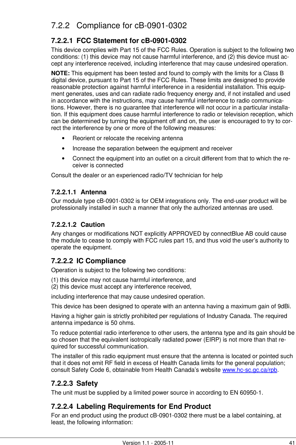         Version 1.1 - 2005-11 41 7.2.2 Compliance for cB-0901-0302 7.2.2.1  FCC Statement for cB-0901-0302 This device complies with Part 15 of the FCC Rules. Operation is subject to the following two conditions: (1) this device may not cause harmful interference, and (2) this device must ac-cept any interference received, including interference that may cause undesired operation. NOTE: This equipment has been tested and found to comply with the limits for a Class B digital device, pursuant to Part 15 of the FCC Rules. These limits are designed to provide reasonable protection against harmful interference in a residential installation. This equip-ment generates, uses and can radiate radio frequency energy and, if not installed and used in accordance with the instructions, may cause harmful interference to radio communica-tions. However, there is no guarantee that interference will not occur in a particular installa-tion. If this equipment does cause harmful interference to radio or television reception, which can be determined by turning the equipment off and on, the user is encouraged to try to cor-rect the interference by one or more of the following measures: • Reorient or relocate the receiving antenna • Increase the separation between the equipment and receiver • Connect the equipment into an outlet on a circuit different from that to which the re-ceiver is connected Consult the dealer or an experienced radio/TV technician for help 7.2.2.1.1 Antenna Our module type cB-0901-0302 is for OEM integrations only. The end-user product will be professionally installed in such a manner that only the authorized antennas are used. 7.2.2.1.2 Caution Any changes or modifications NOT explicitly APPROVED by connectBlue AB could cause the module to cease to comply with FCC rules part 15, and thus void the user’s authority to operate the equipment. 7.2.2.2 IC Compliance Operation is subject to the following two conditions:  (1) this device may not cause harmful interference, and (2) this device must accept any interference received, including interference that may cause undesired operation. This device has been designed to operate with an antenna having a maximum gain of 9dBi. Having a higher gain is strictly prohibited per regulations of Industry Canada. The required antenna impedance is 50 ohms. To reduce potential radio interference to other users, the antenna type and its gain should be so chosen that the equivalent isotropically radiated power (EIRP) is not more than that re-quired for successful communication. The installer of this radio equipment must ensure that the antenna is located or pointed such that it does not emit RF field in excess of Health Canada limits for the general population; consult Safety Code 6, obtainable from Health Canada’s website www.hc-sc.gc.ca/rpb.  7.2.2.3 Safety     The unit must be supplied by a limited power source in according to EN 60950-1. 7.2.2.4  Labeling Requirements for End Product For an end product using the product cB-0901-0302 there must be a label containing, at least, the following information:  