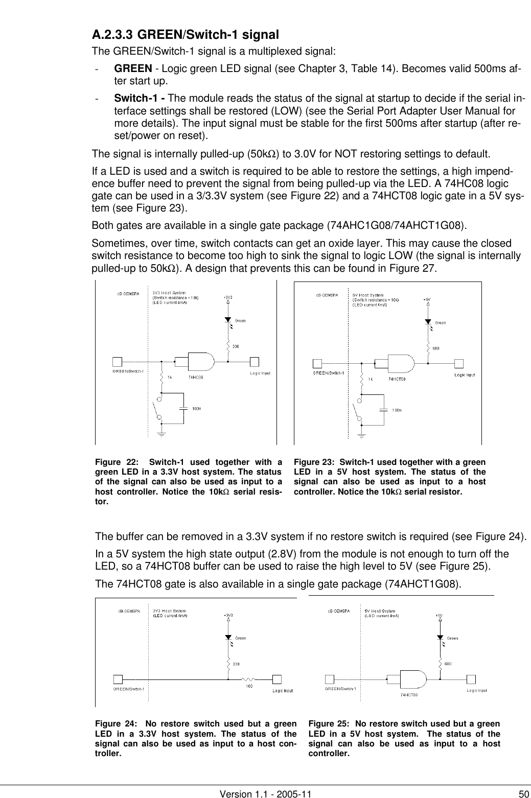         Version 1.1 - 2005-11 50 A.2.3.3 GREEN/Switch-1 signal The GREEN/Switch-1 signal is a multiplexed signal: - GREEN - Logic green LED signal (see Chapter 3, Table 14). Becomes valid 500ms af-ter start up. - Switch-1 - The module reads the status of the signal at startup to decide if the serial in-terface settings shall be restored (LOW) (see the Serial Port Adapter User Manual for more details). The input signal must be stable for the first 500ms after startup (after re-set/power on reset). The signal is internally pulled-up (50kΩ) to 3.0V for NOT restoring settings to default. If a LED is used and a switch is required to be able to restore the settings, a high impend-ence buffer need to prevent the signal from being pulled-up via the LED. A 74HC08 logic gate can be used in a 3/3.3V system (see Figure 22) and a 74HCT08 logic gate in a 5V sys-tem (see Figure 23). Both gates are available in a single gate package (74AHC1G08/74AHCT1G08). Sometimes, over time, switch contacts can get an oxide layer. This may cause the closed switch resistance to become too high to sink the signal to logic LOW (the signal is internally pulled-up to 50kΩ). A design that prevents this can be found in Figure 27.    Figure  22:  Switch-1 used together with a green LED in a 3.3V host system. The status of the signal can also be used as input to a host controller. Notice the 10kΩ serial resis-tor. Figure 23:  Switch-1 used together with a green LED in a 5V host system. The status of the signal can also be used as input to a host controller. Notice the 10kΩ serial resistor.    The buffer can be removed in a 3.3V system if no restore switch is required (see Figure 24).  In a 5V system the high state output (2.8V) from the module is not enough to turn off the LED, so a 74HCT08 buffer can be used to raise the high level to 5V (see Figure 25). The 74HCT08 gate is also available in a single gate package (74AHCT1G08).   Figure  24:  No restore switch used but a green LED in a 3.3V host system. The status of the signal can also be used as input to a host con-troller. Figure 25:  No restore switch used but a green LED in a 5V host system.  The status of the signal can also be used as input to a host controller. 