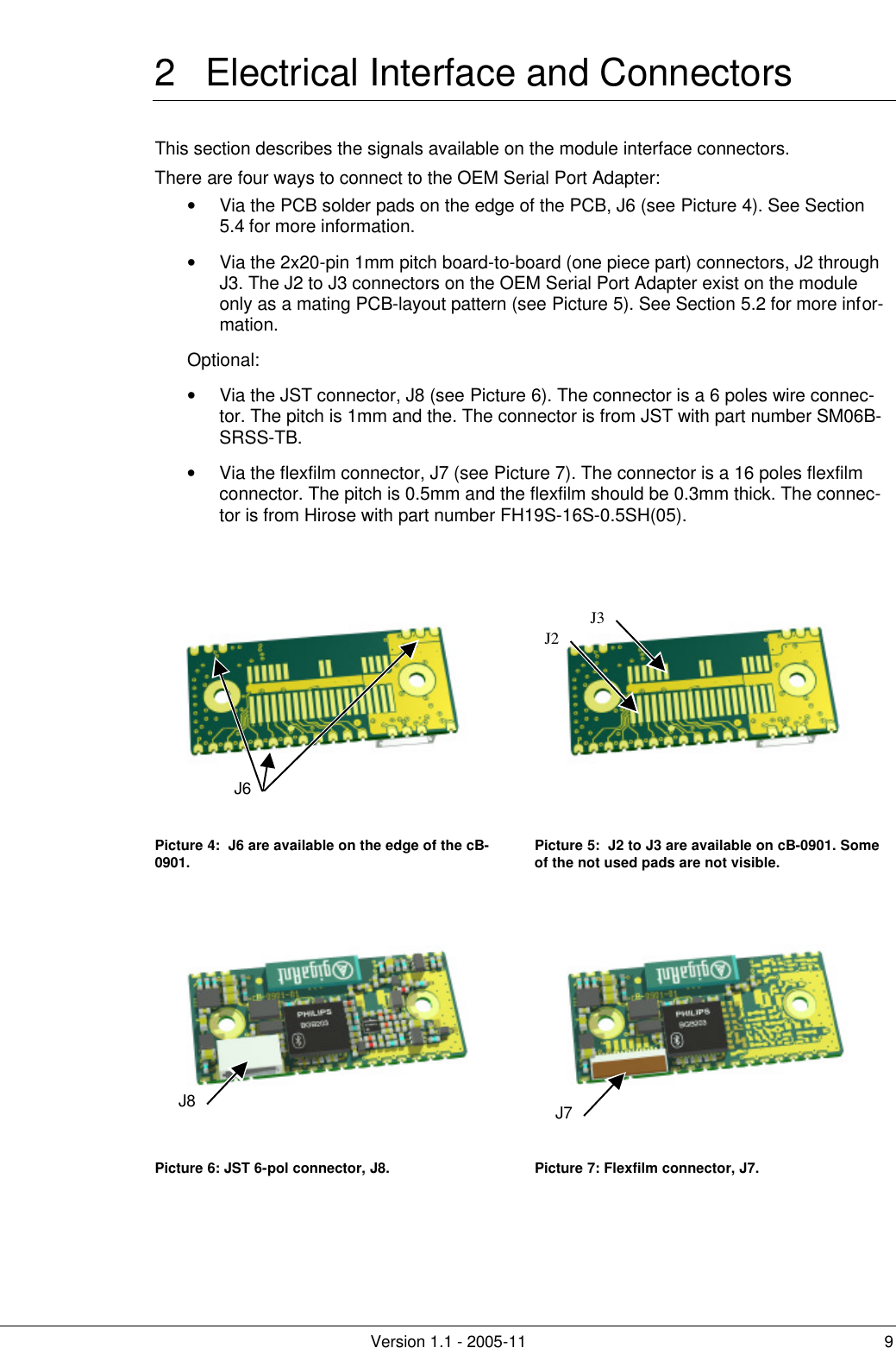         Version 1.1 - 2005-11 9 2 Electrical Interface and Connectors This section describes the signals available on the module interface connectors.  There are four ways to connect to the OEM Serial Port Adapter: • Via the PCB solder pads on the edge of the PCB, J6 (see Picture 4). See Section 5.4 for more information. • Via the 2x20-pin 1mm pitch board-to-board (one piece part) connectors, J2 through J3. The J2 to J3 connectors on the OEM Serial Port Adapter exist on the module only as a mating PCB-layout pattern (see Picture 5). See Section 5.2 for more infor-mation. Optional: • Via the JST connector, J8 (see Picture 6). The connector is a 6 poles wire connec-tor. The pitch is 1mm and the. The connector is from JST with part number SM06B-SRSS-TB. • Via the flexfilm connector, J7 (see Picture 7). The connector is a 16 poles flexfilm connector. The pitch is 0.5mm and the flexfilm should be 0.3mm thick. The connec-tor is from Hirose with part number FH19S-16S-0.5SH(05).     Picture 4:  J6 are available on the edge of the cB-0901. Picture 5:  J2 to J3 are available on cB-0901. Some of the not used pads are not visible.   Picture 6: JST 6-pol connector, J8. Picture 7: Flexfilm connector, J7.   J6J8J3J2J7