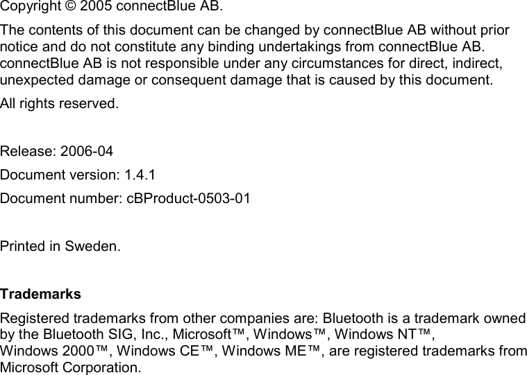    Copyright © 2005 connectBlue AB. The contents of this document can be changed by connectBlue AB without prior notice and do not constitute any binding undertakings from connectBlue AB. connectBlue AB is not responsible under any circumstances for direct, indirect, unexpected damage or consequent damage that is caused by this document. All rights reserved.  Release: 2006-04 Document version: 1.4.1  Document number: cBProduct-0503-01  Printed in Sweden.  Trademarks Registered trademarks from other companies are: Bluetooth is a trademark owned by the Bluetooth SIG, Inc., Microsoft™, Windows™, Windows NT™,  Windows 2000™, Windows CE™, Windows ME™, are registered trademarks from Microsoft Corporation. 