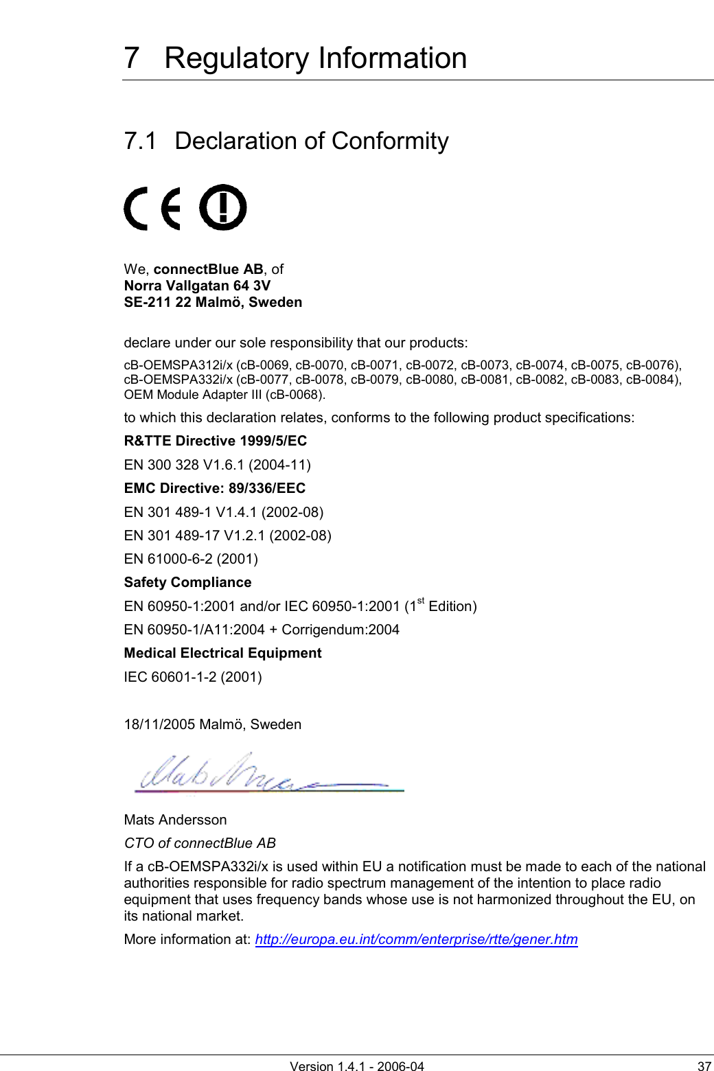          Version 1.4.1 - 2006-04  37 7 Regulatory Information 7.1  Declaration of Conformity          We, connectBlue AB, of  Norra Vallgatan 64 3V SE-211 22 Malmö, Sweden  declare under our sole responsibility that our products:  cB-OEMSPA312i/x (cB-0069, cB-0070, cB-0071, cB-0072, cB-0073, cB-0074, cB-0075, cB-0076),   cB-OEMSPA332i/x (cB-0077, cB-0078, cB-0079, cB-0080, cB-0081, cB-0082, cB-0083, cB-0084), OEM Module Adapter III (cB-0068). to which this declaration relates, conforms to the following product specifications: R&amp;TTE Directive 1999/5/EC EN 300 328 V1.6.1 (2004-11) EMC Directive: 89/336/EEC EN 301 489-1 V1.4.1 (2002-08) EN 301 489-17 V1.2.1 (2002-08) EN 61000-6-2 (2001) Safety Compliance EN 60950-1:2001 and/or IEC 60950-1:2001 (1st Edition)  EN 60950-1/A11:2004 + Corrigendum:2004 Medical Electrical Equipment IEC 60601-1-2 (2001)  18/11/2005 Malmö, Sweden  Mats Andersson CTO of connectBlue AB If a cB-OEMSPA332i/x is used within EU a notification must be made to each of the national authorities responsible for radio spectrum management of the intention to place radio equipment that uses frequency bands whose use is not harmonized throughout the EU, on its national market. More information at: http://europa.eu.int/comm/enterprise/rtte/gener.htm 