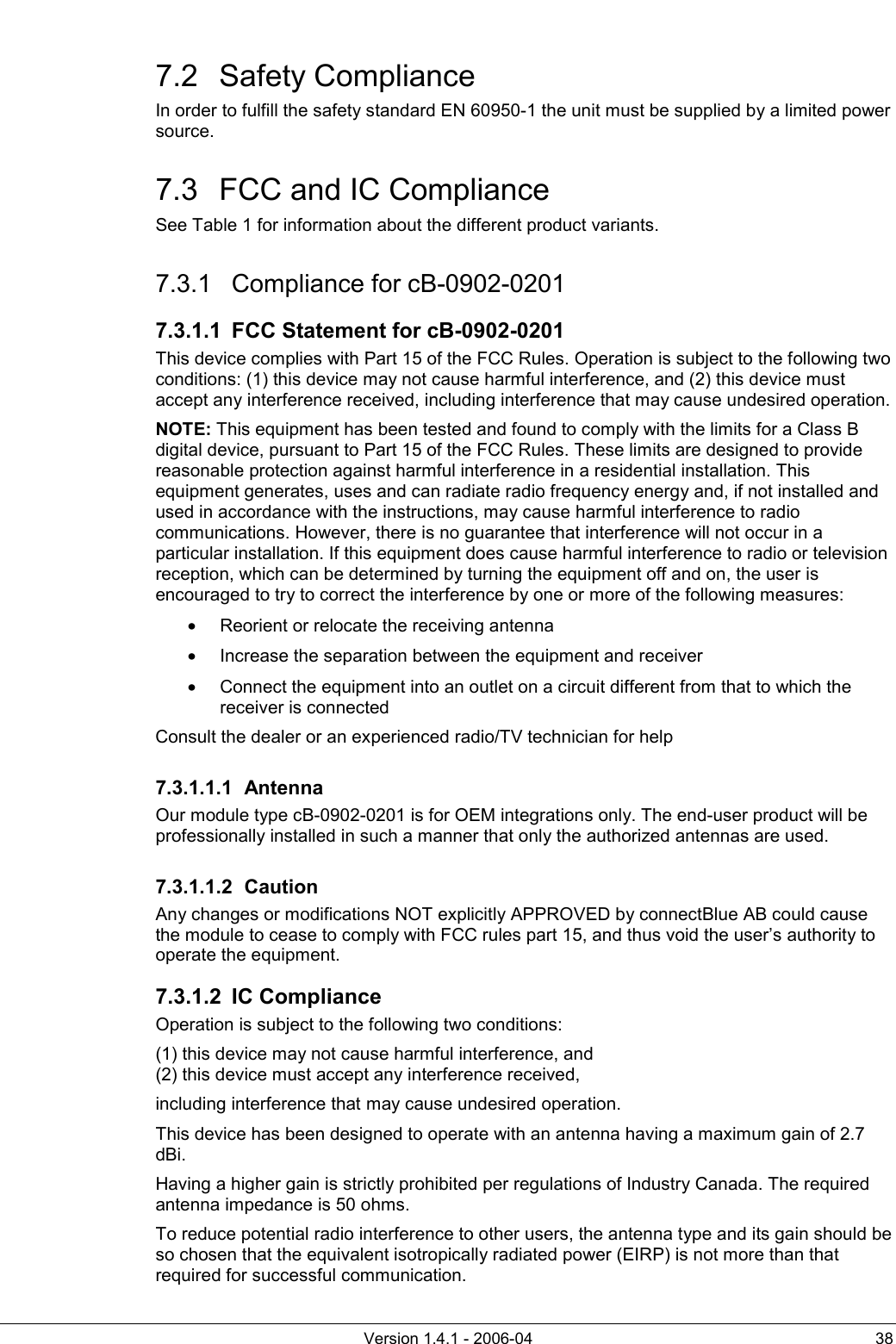          Version 1.4.1 - 2006-04  38 7.2 Safety Compliance In order to fulfill the safety standard EN 60950-1 the unit must be supplied by a limited power source.  7.3  FCC and IC Compliance See Table 1 for information about the different product variants. 7.3.1 Compliance for cB-0902-0201 7.3.1.1  FCC Statement for cB-0902-0201 This device complies with Part 15 of the FCC Rules. Operation is subject to the following two conditions: (1) this device may not cause harmful interference, and (2) this device must accept any interference received, including interference that may cause undesired operation. NOTE: This equipment has been tested and found to comply with the limits for a Class B digital device, pursuant to Part 15 of the FCC Rules. These limits are designed to provide reasonable protection against harmful interference in a residential installation. This equipment generates, uses and can radiate radio frequency energy and, if not installed and used in accordance with the instructions, may cause harmful interference to radio communications. However, there is no guarantee that interference will not occur in a particular installation. If this equipment does cause harmful interference to radio or television reception, which can be determined by turning the equipment off and on, the user is encouraged to try to correct the interference by one or more of the following measures: •  Reorient or relocate the receiving antenna •  Increase the separation between the equipment and receiver •  Connect the equipment into an outlet on a circuit different from that to which the receiver is connected Consult the dealer or an experienced radio/TV technician for help 7.3.1.1.1 Antenna Our module type cB-0902-0201 is for OEM integrations only. The end-user product will be professionally installed in such a manner that only the authorized antennas are used. 7.3.1.1.2 Caution Any changes or modifications NOT explicitly APPROVED by connectBlue AB could cause the module to cease to comply with FCC rules part 15, and thus void the user’s authority to operate the equipment. 7.3.1.2 IC Compliance Operation is subject to the following two conditions:  (1) this device may not cause harmful interference, and (2) this device must accept any interference received, including interference that may cause undesired operation. This device has been designed to operate with an antenna having a maximum gain of 2.7 dBi. Having a higher gain is strictly prohibited per regulations of Industry Canada. The required antenna impedance is 50 ohms. To reduce potential radio interference to other users, the antenna type and its gain should be so chosen that the equivalent isotropically radiated power (EIRP) is not more than that required for successful communication. 