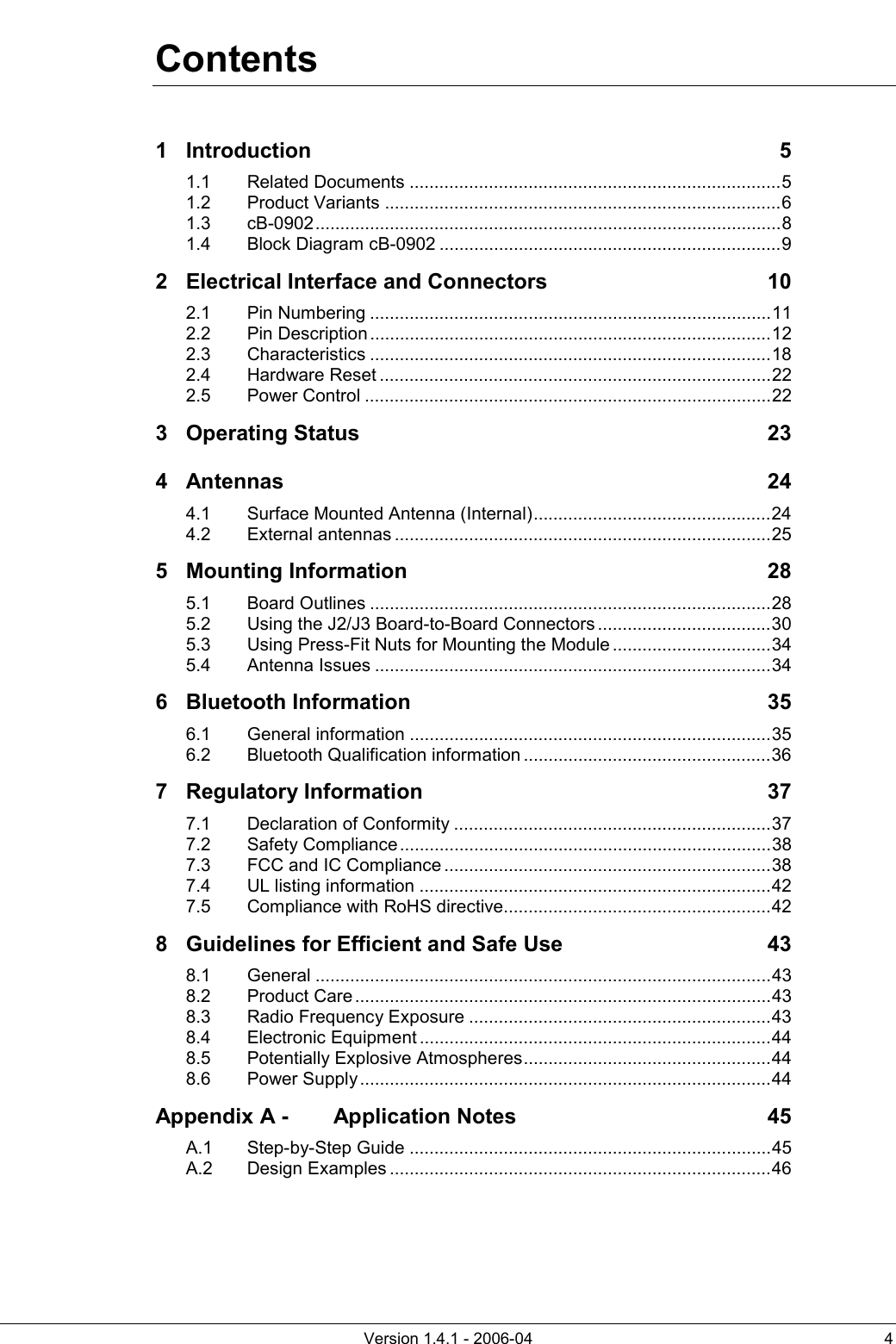          Version 1.4.1 - 2006-04  4 Contents 1 Introduction 5 1.1 Related Documents ...........................................................................5 1.2 Product Variants ................................................................................6 1.3 cB-0902..............................................................................................8 1.4 Block Diagram cB-0902 .....................................................................9 2 Electrical Interface and Connectors  10 2.1 Pin Numbering .................................................................................11 2.2 Pin Description.................................................................................12 2.3 Characteristics .................................................................................18 2.4 Hardware Reset ...............................................................................22 2.5 Power Control ..................................................................................22 3 Operating Status  23 4 Antennas 24 4.1 Surface Mounted Antenna (Internal)................................................24 4.2 External antennas ............................................................................25 5 Mounting Information  28 5.1 Board Outlines .................................................................................28 5.2 Using the J2/J3 Board-to-Board Connectors ...................................30 5.3 Using Press-Fit Nuts for Mounting the Module ................................34 5.4 Antenna Issues ................................................................................34 6 Bluetooth Information  35 6.1 General information .........................................................................35 6.2 Bluetooth Qualification information ..................................................36 7 Regulatory Information  37 7.1 Declaration of Conformity ................................................................37 7.2 Safety Compliance ...........................................................................38 7.3 FCC and IC Compliance ..................................................................38 7.4 UL listing information .......................................................................42 7.5 Compliance with RoHS directive......................................................42 8 Guidelines for Efficient and Safe Use  43 8.1 General ............................................................................................43 8.2 Product Care ....................................................................................43 8.3 Radio Frequency Exposure .............................................................43 8.4 Electronic Equipment .......................................................................44 8.5 Potentially Explosive Atmospheres..................................................44 8.6 Power Supply ...................................................................................44 Appendix A - Application Notes  45 A.1 Step-by-Step Guide .........................................................................45 A.2 Design Examples .............................................................................46     