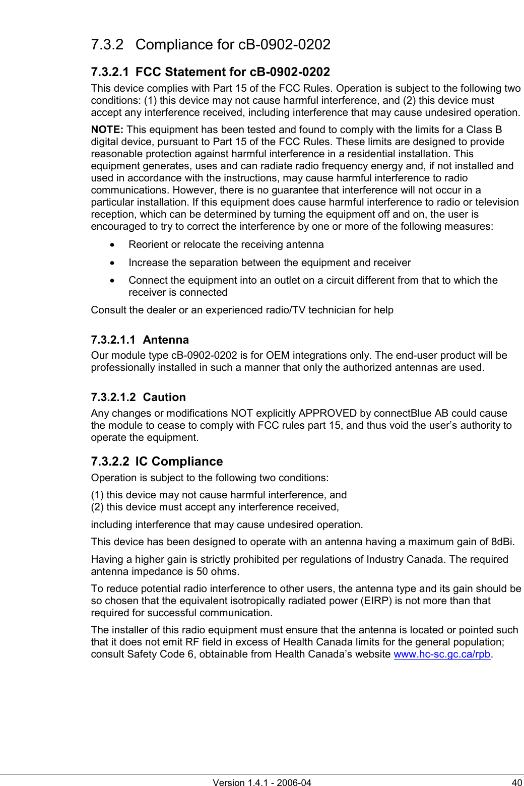          Version 1.4.1 - 2006-04  40 7.3.2 Compliance for cB-0902-0202 7.3.2.1  FCC Statement for cB-0902-0202 This device complies with Part 15 of the FCC Rules. Operation is subject to the following two conditions: (1) this device may not cause harmful interference, and (2) this device must accept any interference received, including interference that may cause undesired operation. NOTE: This equipment has been tested and found to comply with the limits for a Class B digital device, pursuant to Part 15 of the FCC Rules. These limits are designed to provide reasonable protection against harmful interference in a residential installation. This equipment generates, uses and can radiate radio frequency energy and, if not installed and used in accordance with the instructions, may cause harmful interference to radio communications. However, there is no guarantee that interference will not occur in a particular installation. If this equipment does cause harmful interference to radio or television reception, which can be determined by turning the equipment off and on, the user is encouraged to try to correct the interference by one or more of the following measures: •  Reorient or relocate the receiving antenna •  Increase the separation between the equipment and receiver •  Connect the equipment into an outlet on a circuit different from that to which the receiver is connected Consult the dealer or an experienced radio/TV technician for help 7.3.2.1.1 Antenna Our module type cB-0902-0202 is for OEM integrations only. The end-user product will be professionally installed in such a manner that only the authorized antennas are used. 7.3.2.1.2 Caution Any changes or modifications NOT explicitly APPROVED by connectBlue AB could cause the module to cease to comply with FCC rules part 15, and thus void the user’s authority to operate the equipment. 7.3.2.2 IC Compliance Operation is subject to the following two conditions:  (1) this device may not cause harmful interference, and (2) this device must accept any interference received, including interference that may cause undesired operation. This device has been designed to operate with an antenna having a maximum gain of 8dBi. Having a higher gain is strictly prohibited per regulations of Industry Canada. The required antenna impedance is 50 ohms. To reduce potential radio interference to other users, the antenna type and its gain should be so chosen that the equivalent isotropically radiated power (EIRP) is not more than that required for successful communication. The installer of this radio equipment must ensure that the antenna is located or pointed such that it does not emit RF field in excess of Health Canada limits for the general population; consult Safety Code 6, obtainable from Health Canada’s website www.hc-sc.gc.ca/rpb.   