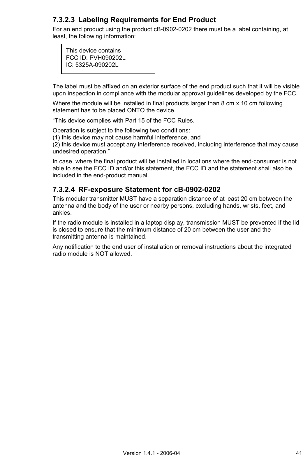          Version 1.4.1 - 2006-04  41 7.3.2.3  Labeling Requirements for End Product For an end product using the product cB-0902-0202 there must be a label containing, at least, the following information:      The label must be affixed on an exterior surface of the end product such that it will be visible upon inspection in compliance with the modular approval guidelines developed by the FCC. Where the module will be installed in final products larger than 8 cm x 10 cm following statement has to be placed ONTO the device. “This device complies with Part 15 of the FCC Rules. Operation is subject to the following two conditions: (1) this device may not cause harmful interference, and  (2) this device must accept any interference received, including interference that may cause undesired operation.” In case, where the final product will be installed in locations where the end-consumer is not able to see the FCC ID and/or this statement, the FCC ID and the statement shall also be included in the end-product manual. 7.3.2.4  RF-exposure Statement for cB-0902-0202 This modular transmitter MUST have a separation distance of at least 20 cm between the antenna and the body of the user or nearby persons, excluding hands, wrists, feet, and ankles. If the radio module is installed in a laptop display, transmission MUST be prevented if the lid is closed to ensure that the minimum distance of 20 cm between the user and the transmitting antenna is maintained. Any notification to the end user of installation or removal instructions about the integrated radio module is NOT allowed.   This device contains FCC ID: PVH090202L IC: 5325A-090202L 