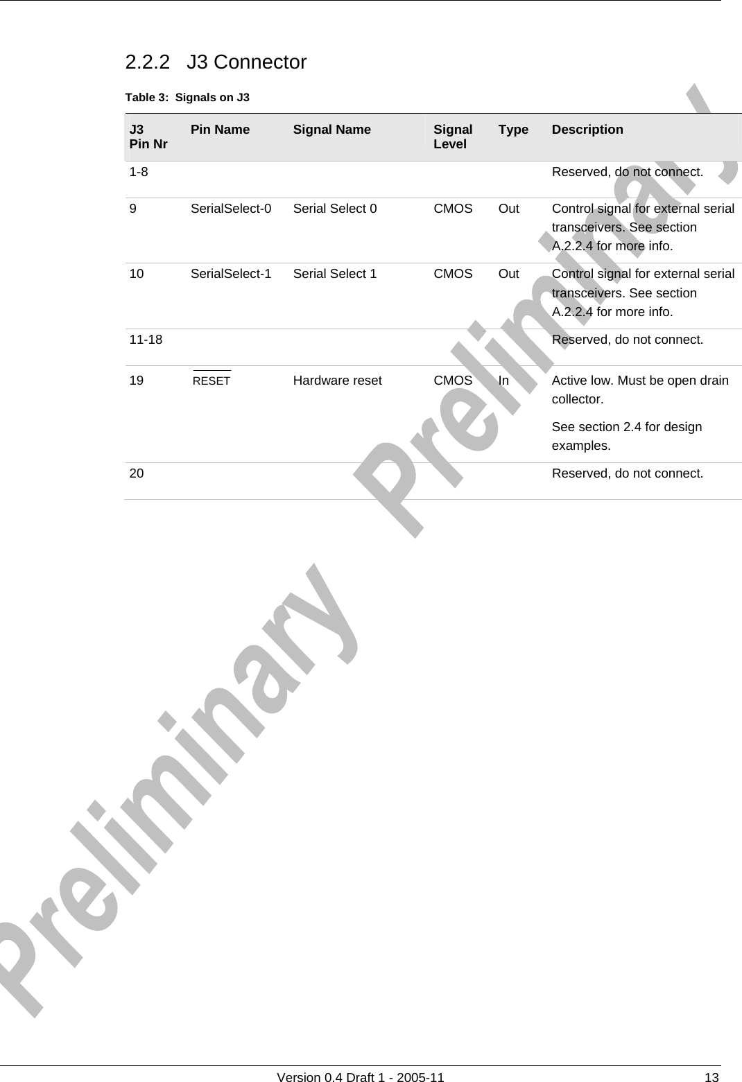     2.2.2 J3 Connector      Version 0.4 Draft 1 - 2005-11  13 Table 3:  Signals on J3 J3 Pin Nr  Pin Name  Signal Name  Signal Level  Type  Description 1-8          Reserved, do not connect. 9 SerialSelect-0 Serial Select 0  CMOS  Out  Control signal for external serial transceivers. See section A.2.2.4 for more info. 10  SerialSelect-1  Serial Select 1  CMOS  Out  Control signal for external serial transceivers. See section A.2.2.4 for more info. 11-18          Reserved, do not connect. 19  RESET   Hardware reset  CMOS  In  Active low. Must be open drain collector.  See section 2.4 for design examples. 20          Reserved, do not connect.  