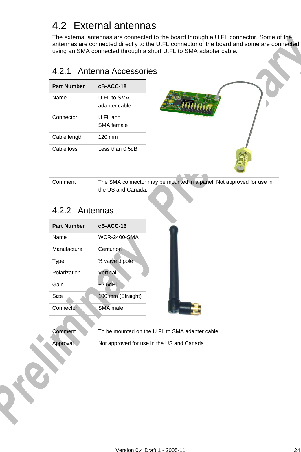     4.2 External antennas      Version 0.4 Draft 1 - 2005-11  24 The external antennas are connected to the board through a U.FL connector. Some of the antennas are connected directly to the U.FL connector of the board and some are connected using an SMA connected through a short U.FL to SMA adapter cable. 4.2.1 Antenna Accessories Part Number  cB-ACC-18 Name  U.FL to SMA adapter cable Connector  U.FL and  SMA female Cable length  120 mm Cable loss  Less than 0.5dB  Comment  The SMA connector may be mounted in a panel. Not approved for use in the US and Canada. 4.2.2 Antennas Part Number  cB-ACC-16 Name WCR-2400-SMA Manufacture Centurion Type ½ wave dipole Polarization Vertical Gain +2.5dBi Size  100 mm (Straight) Connector SMA male     Comment  To be mounted on the U.FL to SMA adapter cable. Approval  Not approved for use in the US and Canada.         