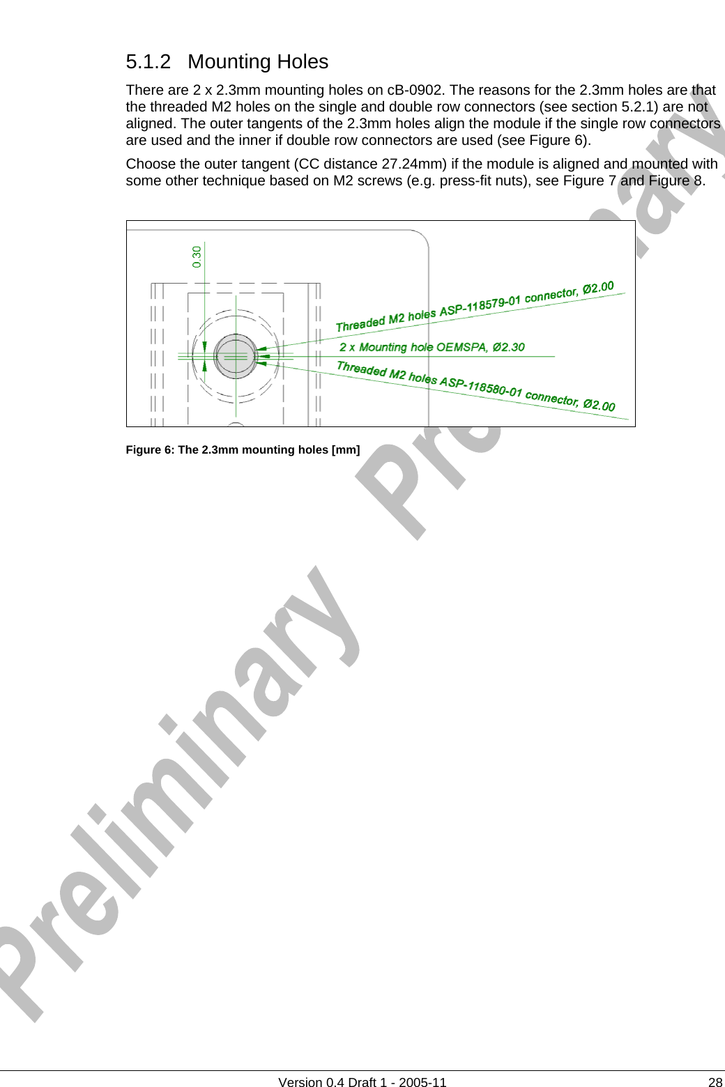     5.1.2 Mounting Holes      Version 0.4 Draft 1 - 2005-11  28 There are 2 x 2.3mm mounting holes on cB-0902. The reasons for the 2.3mm holes are that the threaded M2 holes on the single and double row connectors (see section 5.2.1) are not aligned. The outer tangents of the 2.3mm holes align the module if the single row connectors are used and the inner if double row connectors are used (see Figure 6).  Choose the outer tangent (CC distance 27.24mm) if the module is aligned and mounted with some other technique based on M2 screws (e.g. press-fit nuts), see Figure 7 and Figure 8.   Figure 6: The 2.3mm mounting holes [mm] 