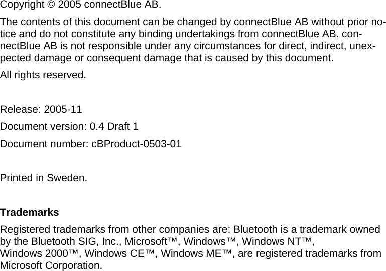    Copyright © 2005 connectBlue AB. The contents of this document can be changed by connectBlue AB without prior no-tice and do not constitute any binding undertakings from connectBlue AB. con-nectBlue AB is not responsible under any circumstances for direct, indirect, unex-pected damage or consequent damage that is caused by this document. All rights reserved.  Release: 2005-11 Document version: 0.4 Draft 1  Document number: cBProduct-0503-01  Printed in Sweden.  Trademarks Registered trademarks from other companies are: Bluetooth is a trademark owned by the Bluetooth SIG, Inc., Microsoft™, Windows™, Windows NT™,  Windows 2000™, Windows CE™, Windows ME™, are registered trademarks from Microsoft Corporation. 