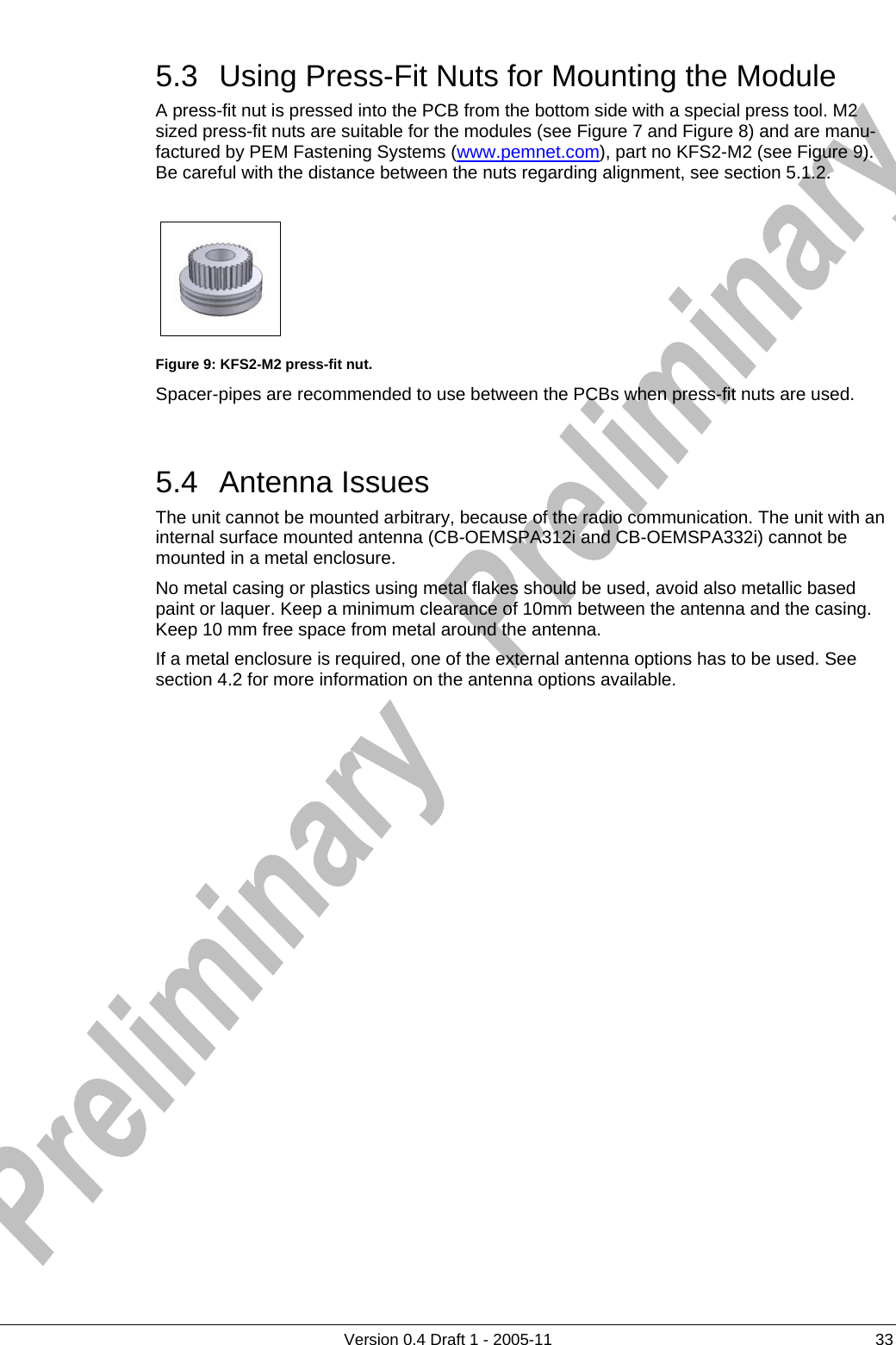     5.3  Using Press-Fit Nuts for Mounting the Module      Version 0.4 Draft 1 - 2005-11  33 A press-fit nut is pressed into the PCB from the bottom side with a special press tool. M2 sized press-fit nuts are suitable for the modules (see Figure 7 and Figure 8) and are manu-factured by PEM Fastening Systems (www.pemnet.com), part no KFS2-M2 (see Figure 9). Be careful with the distance between the nuts regarding alignment, see section 5.1.2.    Figure 9: KFS2-M2 press-fit nut. Spacer-pipes are recommended to use between the PCBs when press-fit nuts are used.  5.4 Antenna Issues The unit cannot be mounted arbitrary, because of the radio communication. The unit with an internal surface mounted antenna (CB-OEMSPA312i and CB-OEMSPA332i) cannot be mounted in a metal enclosure.  No metal casing or plastics using metal flakes should be used, avoid also metallic based paint or laquer. Keep a minimum clearance of 10mm between the antenna and the casing. Keep 10 mm free space from metal around the antenna. If a metal enclosure is required, one of the external antenna options has to be used. See section 4.2 for more information on the antenna options available. 