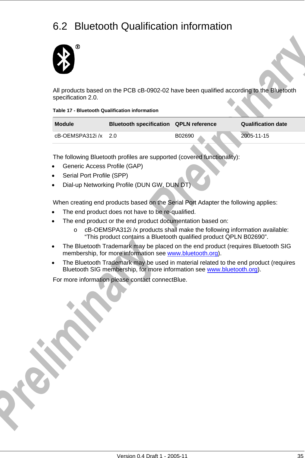          Version 0.4 Draft 1 - 2005-11  35 6.2  Bluetooth Qualification information    All products based on the PCB cB-0902-02 have been qualified according to the Bluetooth specification 2.0. Table 17 - Bluetooth Qualification information Module  Bluetooth specification  QPLN reference  Qualification date cB-OEMSPA312i /x  2.0  B02690  2005-11-15  The following Bluetooth profiles are supported (covered functionality): •  Generic Access Profile (GAP) •  Serial Port Profile (SPP) •  Dial-up Networking Profile (DUN GW, DUN DT)  When creating end products based on the Serial Port Adapter the following applies: •  The end product does not have to be re-qualified. •  The end product or the end product documentation based on: o  cB-OEMSPA312i /x products shall make the following information available: “This product contains a Bluetooth qualified product QPLN B02690”. •  The Bluetooth Trademark may be placed on the end product (requires Bluetooth SIG membership, for more information see www.bluetooth.org). •  The Bluetooth Trademark may be used in material related to the end product (requires Bluetooth SIG membership, for more information see www.bluetooth.org). For more information please contact connectBlue.  