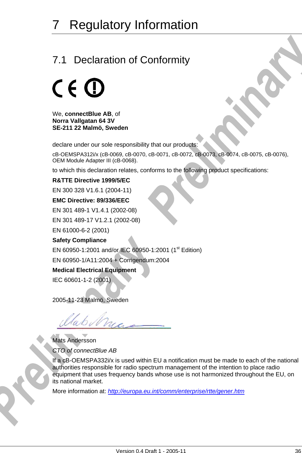     7 Regulatory Information       Version 0.4 Draft 1 - 2005-11  36 7.1 Declaration of Conformity          We, connectBlue AB, of  Norra Vallgatan 64 3V SE-211 22 Malmö, Sweden  declare under our sole responsibility that our products:  cB-OEMSPA312i/x (cB-0069, cB-0070, cB-0071, cB-0072, cB-0073, cB-0074, cB-0075, cB-0076), OEM Module Adapter III (cB-0068). to which this declaration relates, conforms to the following product specifications: R&amp;TTE Directive 1999/5/EC EN 300 328 V1.6.1 (2004-11) EMC Directive: 89/336/EEC EN 301 489-1 V1.4.1 (2002-08) EN 301 489-17 V1.2.1 (2002-08) EN 61000-6-2 (2001) Safety Compliance EN 60950-1:2001 and/or IEC 60950-1:2001 (1st Edition)  EN 60950-1/A11:2004 + Corrigendum:2004 Medical Electrical Equipment IEC 60601-1-2 (2001)  2005-11-23 Malmö, Sweden  Mats Andersson CTO of connectBlue AB If a cB-OEMSPA332i/x is used within EU a notification must be made to each of the national authorities responsible for radio spectrum management of the intention to place radio equipment that uses frequency bands whose use is not harmonized throughout the EU, on its national market. More information at: http://europa.eu.int/comm/enterprise/rtte/gener.htm 