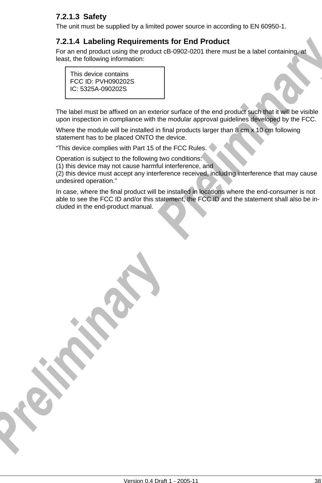     7.2.1.3 Safety     The unit must be supplied by a limited power source in according to EN 60950-1.      Version 0.4 Draft 1 - 2005-11  38 7.2.1.4  Labeling Requirements for End Product For an end product using the product cB-0902-0201 there must be a label containing, at least, the following information:      The label must be affixed on an exterior surface of the end product such that it will be visible upon inspection in compliance with the modular approval guidelines developed by the FCC. Where the module will be installed in final products larger than 8 cm x 10 cm following statement has to be placed ONTO the device. “This device complies with Part 15 of the FCC Rules. Operation is subject to the following two conditions: (1) this device may not cause harmful interference, and  (2) this device must accept any interference received, including interference that may cause undesired operation.” In case, where the final product will be installed in locations where the end-consumer is not able to see the FCC ID and/or this statement, the FCC ID and the statement shall also be in-cluded in the end-product manual. This device contains FCC ID: PVH090202S IC: 5325A-090202S 