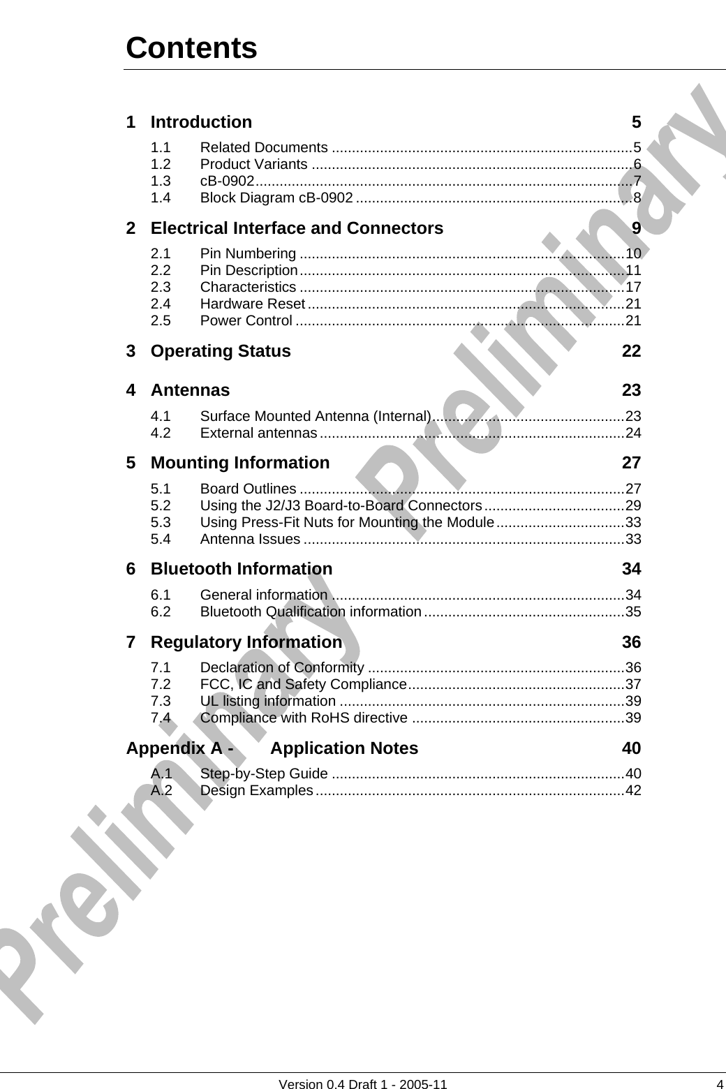          Version 0.4 Draft 1 - 2005-11  4 Contents 1 Introduction 5 1.1 Related Documents ...........................................................................5 1.2 Product Variants ................................................................................6 1.3 cB-0902..............................................................................................7 1.4 Block Diagram cB-0902 .....................................................................8 2 Electrical Interface and Connectors 9 2.1 Pin Numbering .................................................................................10 2.2 Pin Description.................................................................................11 2.3 Characteristics .................................................................................17 2.4 Hardware Reset...............................................................................21 2.5 Power Control ..................................................................................21 3 Operating Status 22 4 Antennas 23 4.1 Surface Mounted Antenna (Internal)................................................23 4.2 External antennas............................................................................24 5 Mounting Information 27 5.1 Board Outlines .................................................................................27 5.2 Using the J2/J3 Board-to-Board Connectors...................................29 5.3 Using Press-Fit Nuts for Mounting the Module................................33 5.4 Antenna Issues ................................................................................33 6 Bluetooth Information 34 6.1 General information .........................................................................34 6.2 Bluetooth Qualification information..................................................35 7 Regulatory Information 36 7.1 Declaration of Conformity ................................................................36 7.2 FCC, IC and Safety Compliance......................................................37 7.3 UL listing information .......................................................................39 7.4 Compliance with RoHS directive .....................................................39 Appendix A - Application Notes 40 A.1 Step-by-Step Guide .........................................................................40 A.2 Design Examples.............................................................................42      