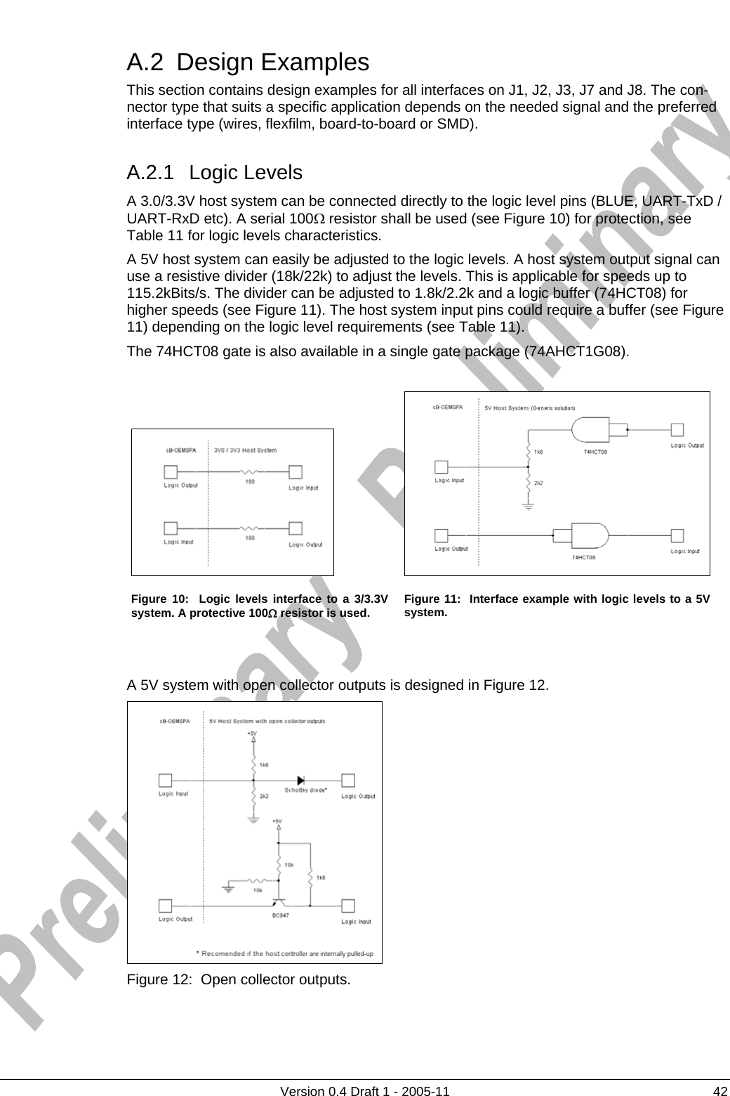     A.2 Design Examples      Version 0.4 Draft 1 - 2005-11  42 This section contains design examples for all interfaces on J1, J2, J3, J7 and J8. The con-nector type that suits a specific application depends on the needed signal and the preferred interface type (wires, flexfilm, board-to-board or SMD). A.2.1 Logic Levels A 3.0/3.3V host system can be connected directly to the logic level pins (BLUE, UART-TxD / UART-RxD etc). A serial 100Ω resistor shall be used (see Figure 10) for protection, see Table 11 for logic levels characteristics. A 5V host system can easily be adjusted to the logic levels. A host system output signal can use a resistive divider (18k/22k) to adjust the levels. This is applicable for speeds up to 115.2kBits/s. The divider can be adjusted to 1.8k/2.2k and a logic buffer (74HCT08) for higher speeds (see Figure 11). The host system input pins could require a buffer (see Figure 11) depending on the logic level requirements (see Table 11). The 74HCT08 gate is also available in a single gate package (74AHCT1G08).   Figure 10:  Logic levels interface to a 3/3.3V system. A protective 100Ω resistor is used.  Figure 11:  Interface example with logic levels to a 5V system.   A 5V system with open collector outputs is designed in Figure 12.  Figure 12:  Open collector outputs. 