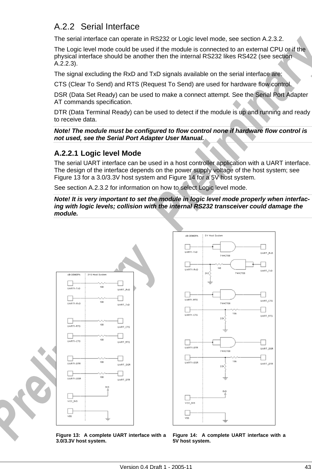          Version 0.4 Draft 1 - 2005-11  43 A.2.2 Serial Interface The serial interface can operate in RS232 or Logic level mode, see section A.2.3.2. The Logic level mode could be used if the module is connected to an external CPU or if the physical interface should be another then the internal RS232 likes RS422 (see section A.2.2.3). The signal excluding the RxD and TxD signals available on the serial interface are: CTS (Clear To Send) and RTS (Request To Send) are used for hardware flow control. DSR (Data Set Ready) can be used to make a connect attempt. See the Serial Port Adapter AT commands specification. DTR (Data Terminal Ready) can be used to detect if the module is up and running and ready to receive data. Note! The module must be configured to flow control none if hardware flow control is not used, see the Serial Port Adapter User Manual. A.2.2.1 Logic level Mode The serial UART interface can be used in a host controller application with a UART interface. The design of the interface depends on the power supply voltage of the host system; see Figure 13 for a 3.0/3.3V host system and Figure 14 for a 5V host system.  See section A.2.3.2 for information on how to select Logic level mode. Note! It is very important to set the module in logic level mode properly when interfac-ing with logic levels; collision with the internal RS232 transceiver could damage the module.     Figure 13:  A complete UART interface with a 3.0/3.3V host system.   Figure 14:  A complete UART interface with a 5V host system. 