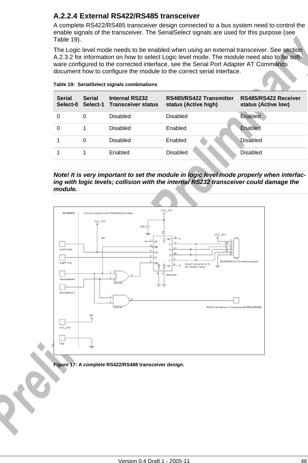     A.2.2.4 External RS422/RS485 transceiver      Version 0.4 Draft 1 - 2005-11  46 A complete RS422/RS485 transceiver design connected to a bus system need to control the enable signals of the transceiver. The SerialSelect signals are used for this purpose (see Table 19).  The Logic level mode needs to be enabled when using an external transceiver. See section A.2.3.2 for information on how to select Logic level mode. The module need also to be soft-ware configured to the corrected interface, see the Serial Port Adapter AT Commands document how to configure the module to the correct serial interface. Table 19:  SerialSelect signals combinations Serial Select-0  Serial Select-1  Internal RS232 Transceiver status  RS485/RS422 Transmitter status (Active high)  RS485/RS422 Receiver status (Active low) 0 0 Disabled  Disabled  Enabled 0 1 Disabled  Enabled  Enabled 1 0 Disabled  Enabled  Disabled 1 1 Enabled  Disabled  Disabled  Note! It is very important to set the module in logic level mode properly when interfac-ing with logic levels; collision with the internal RS232 transceiver could damage the module.   Figure 17: A complete RS422/RS488 transceiver design. 