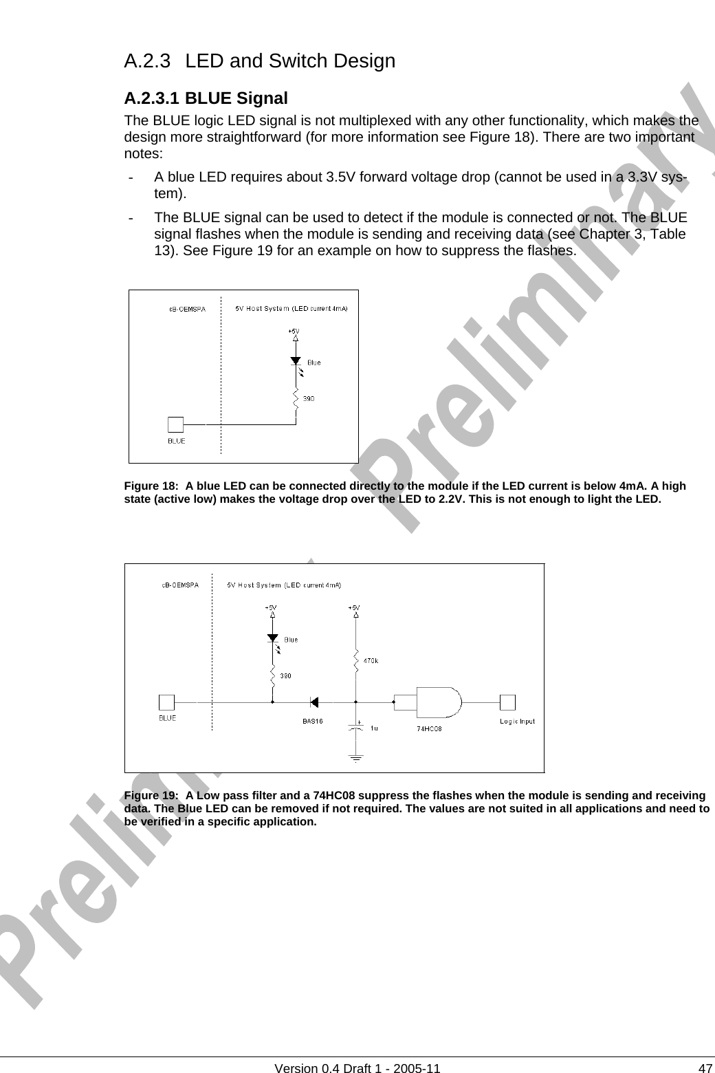     A.2.3  LED and Switch Design      Version 0.4 Draft 1 - 2005-11  47 A.2.3.1 BLUE Signal The BLUE logic LED signal is not multiplexed with any other functionality, which makes the design more straightforward (for more information see Figure 18). There are two important notes: -  A blue LED requires about 3.5V forward voltage drop (cannot be used in a 3.3V sys-tem).  -  The BLUE signal can be used to detect if the module is connected or not. The BLUE signal flashes when the module is sending and receiving data (see Chapter 3, Table 13). See Figure 19 for an example on how to suppress the flashes.   Figure 18:  A blue LED can be connected directly to the module if the LED current is below 4mA. A high state (active low) makes the voltage drop over the LED to 2.2V. This is not enough to light the LED.    Figure 19:  A Low pass filter and a 74HC08 suppress the flashes when the module is sending and receiving data. The Blue LED can be removed if not required. The values are not suited in all applications and need to be verified in a specific application.  