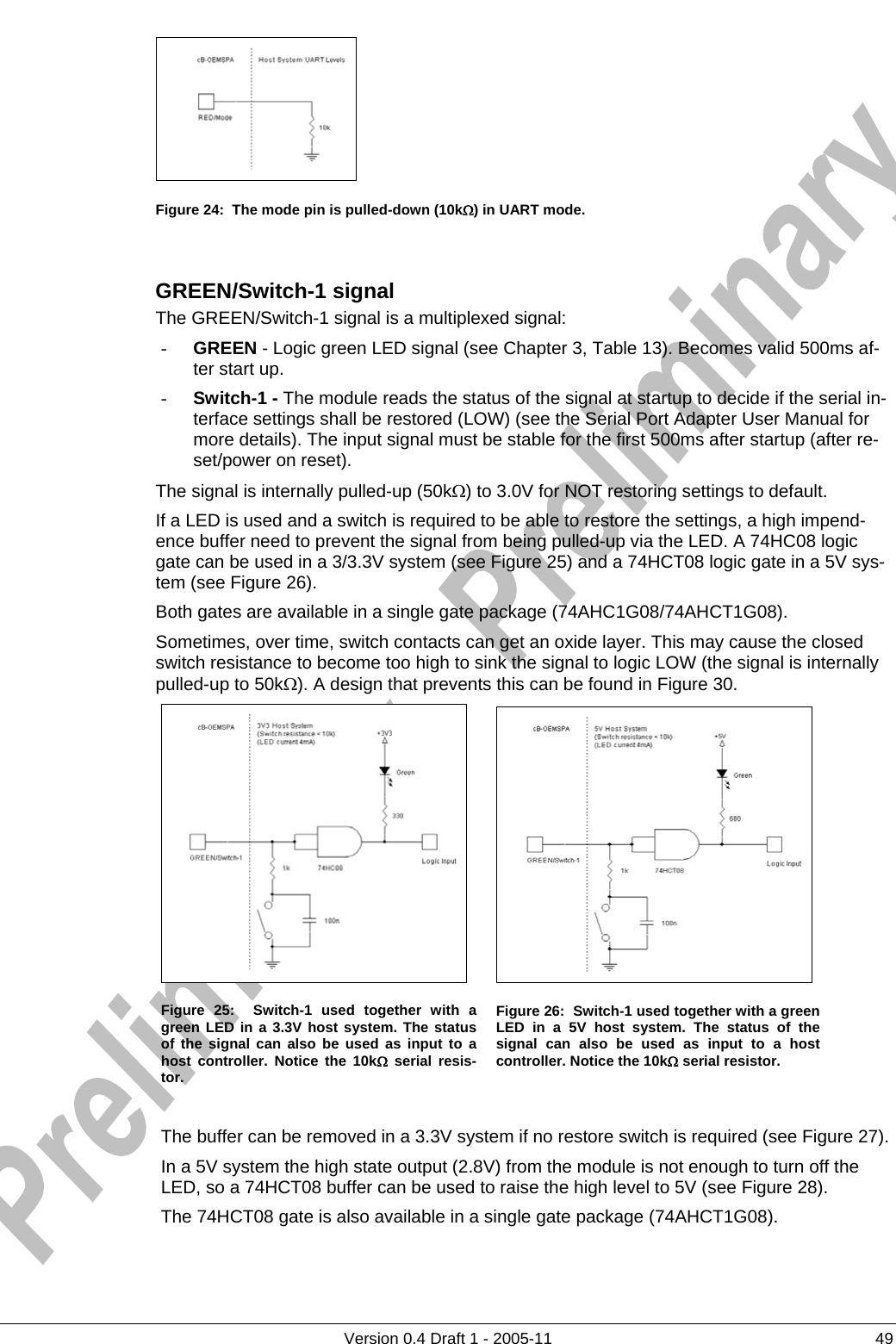      Figure 24:  The mode pin is pulled-down (10kΩ) in UART mode.   GREEN/Switch-1 signal The GREEN/Switch-1 signal is a multiplexed signal: - GREEN - Logic green LED signal (see Chapter 3, Table 13). Becomes valid 500ms af-ter start up. - Switch-1 - The module reads the status of the signal at startup to decide if the serial in-terface settings shall be restored (LOW) (see the Serial Port Adapter User Manual for more details). The input signal must be stable for the first 500ms after startup (after re-set/power on reset). The signal is internally pulled-up (50kΩ) to 3.0V for NOT restoring settings to default. If a LED is used and a switch is required to be able to restore the settings, a high impend-ence buffer need to prevent the signal from being pulled-up via the LED. A 74HC08 logic gate can be used in a 3/3.3V system (see Figure 25) and a 74HCT08 logic gate in a 5V sys-tem (see Figure 26). Both gates are available in a single gate package (74AHC1G08/74AHCT1G08). Sometimes, over time, switch contacts can get an oxide layer. This may cause the closed switch resistance to become too high to sink the signal to logic LOW (the signal is internally pulled-up to 50kΩ). A design that prevents this can be found in Figure 30.      Version 0.4 Draft 1 - 2005-11  49    Figure 25:  Switch-1 used together with a green LED in a 3.3V host system. The status of the signal can also be used as input to a host controller. Notice the 10kΩ serial resis-tor. Figure 26:  Switch-1 used together with a green LED in a 5V host system. The status of the signal can also be used as input to a host controller. Notice the 10kΩ serial resistor.    The buffer can be removed in a 3.3V system if no restore switch is required (see Figure 27).  In a 5V system the high state output (2.8V) from the module is not enough to turn off the LED, so a 74HCT08 buffer can be used to raise the high level to 5V (see Figure 28). The 74HCT08 gate is also available in a single gate package (74AHCT1G08). 