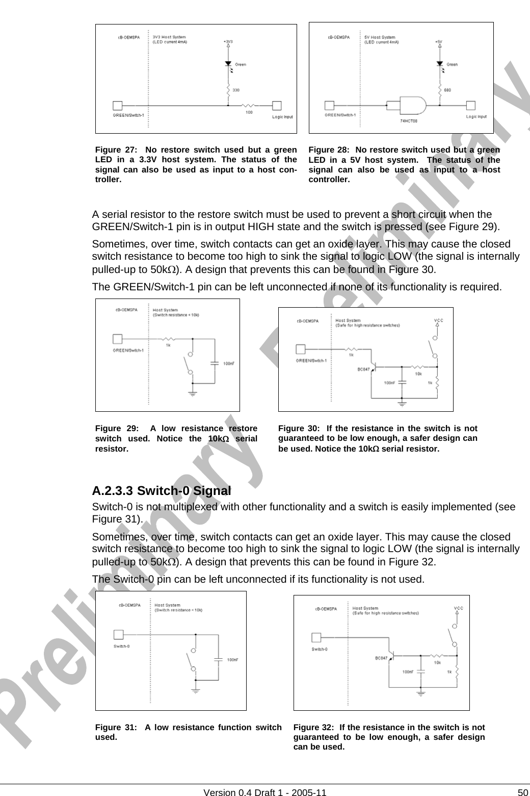          Version 0.4 Draft 1 - 2005-11  50  Figure 27:  No restore switch used but a green LED in a 3.3V host system. The status of the signal can also be used as input to a host con-troller. Figure 28:  No restore switch used but a green LED in a 5V host system.  The status of the signal can also be used as input to a host controller.  A serial resistor to the restore switch must be used to prevent a short circuit when the GREEN/Switch-1 pin is in output HIGH state and the switch is pressed (see Figure 29).   Sometimes, over time, switch contacts can get an oxide layer. This may cause the closed switch resistance to become too high to sink the signal to logic LOW (the signal is internally pulled-up to 50kΩ). A design that prevents this can be found in Figure 30. The GREEN/Switch-1 pin can be left unconnected if none of its functionality is required.    Figure 29:  A low resistance restore switch used. Notice the 10kΩ serial resistor. Figure 30:  If the resistance in the switch is not guaranteed to be low enough, a safer design can be used. Notice the 10kΩ serial resistor.  A.2.3.3 Switch-0 Signal Switch-0 is not multiplexed with other functionality and a switch is easily implemented (see Figure 31).  Sometimes, over time, switch contacts can get an oxide layer. This may cause the closed switch resistance to become too high to sink the signal to logic LOW (the signal is internally pulled-up to 50kΩ). A design that prevents this can be found in Figure 32. The Switch-0 pin can be left unconnected if its functionality is not used.    Figure 31:  A low resistance function switch used.  Figure 32:  If the resistance in the switch is not guaranteed to be low enough, a safer design can be used. 